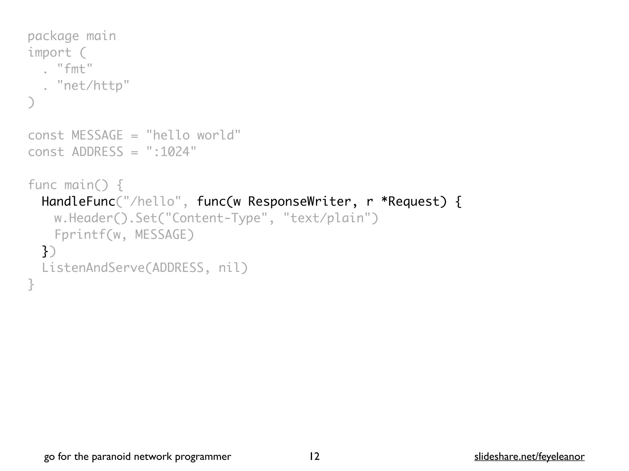 package mai
n

import
(

. "fmt
"

. "net/http
"

)

const MESSAGE = "hello world
"

const ADDRESS = ":1024
"

func main()
{

HandleFunc("/hello", func(w ResponseWriter, r *Request) {
w.Header().Set("Content-Type", "text/plain"
)

Fprintf(w, MESSAGE
)

}
)

ListenAndServe(ADDRESS, nil
)

}
go for the paranoid network programmer slideshare.net/feyeleanor
12
 