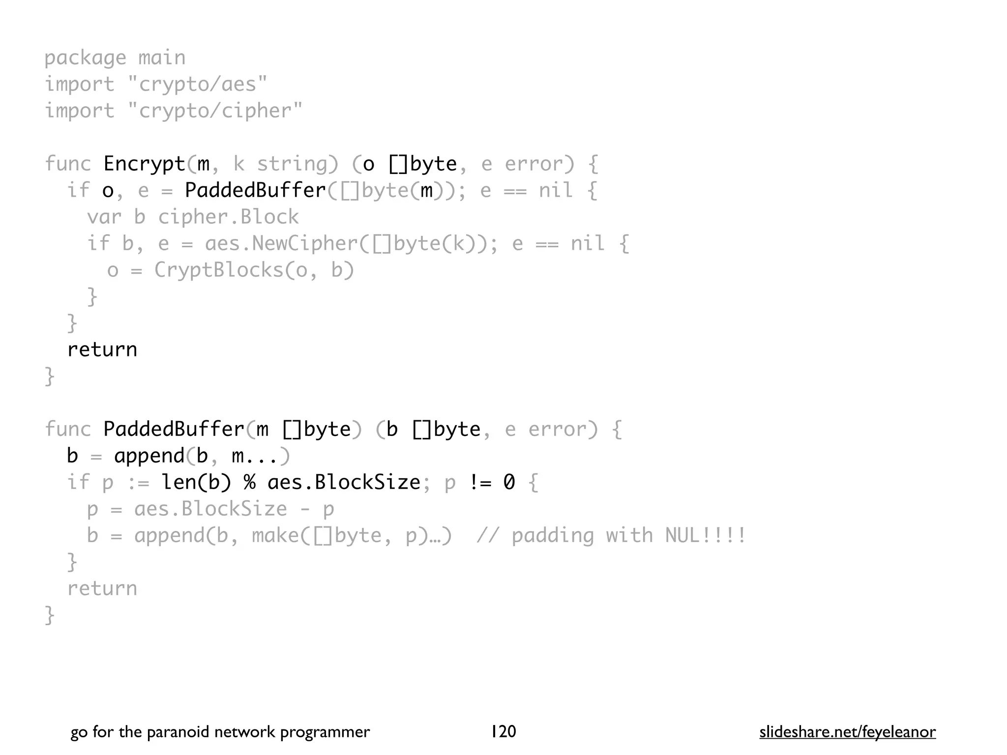 package mai
n

import "crypto/aes
"

import "crypto/cipher
"

func Encrypt(m, k string) (o []byte, e error)
{

if o, e = PaddedBuffer([]byte(m)); e == nil
{

var b cipher.Bloc
k

if b, e = aes.NewCipher([]byte(k)); e == nil
{

o = CryptBlocks(o, b
)

}
}

retur
n

}

func PaddedBuffer(m []byte) (b []byte, e error)
{

b = append(b, m...
)

if p := len(b) % aes.BlockSize; p != 0
{

p = aes.BlockSize -
p

b = append(b, make([]byte, p)…) // padding with NUL!!!
!

}

retur
n

}
go for the paranoid network programmer slideshare.net/feyeleanor
120
 