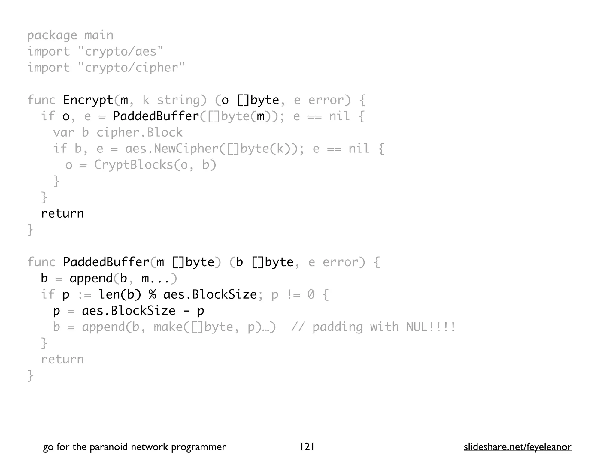 package mai
n

import "crypto/aes
"

import "crypto/cipher
"

func Encrypt(m, k string) (o []byte, e error)
{

if o, e = PaddedBuffer([]byte(m)); e == nil
{

var b cipher.Bloc
k

if b, e = aes.NewCipher([]byte(k)); e == nil
{

o = CryptBlocks(o, b
)

}
}

retur
n

}

func PaddedBuffer(m []byte) (b []byte, e error)
{

b = append(b, m...
)

if p := len(b) % aes.BlockSize; p != 0
{

p = aes.BlockSize - p
b = append(b, make([]byte, p)…) // padding with NUL!!!
!

}

retur
n

}
go for the paranoid network programmer slideshare.net/feyeleanor
121
 