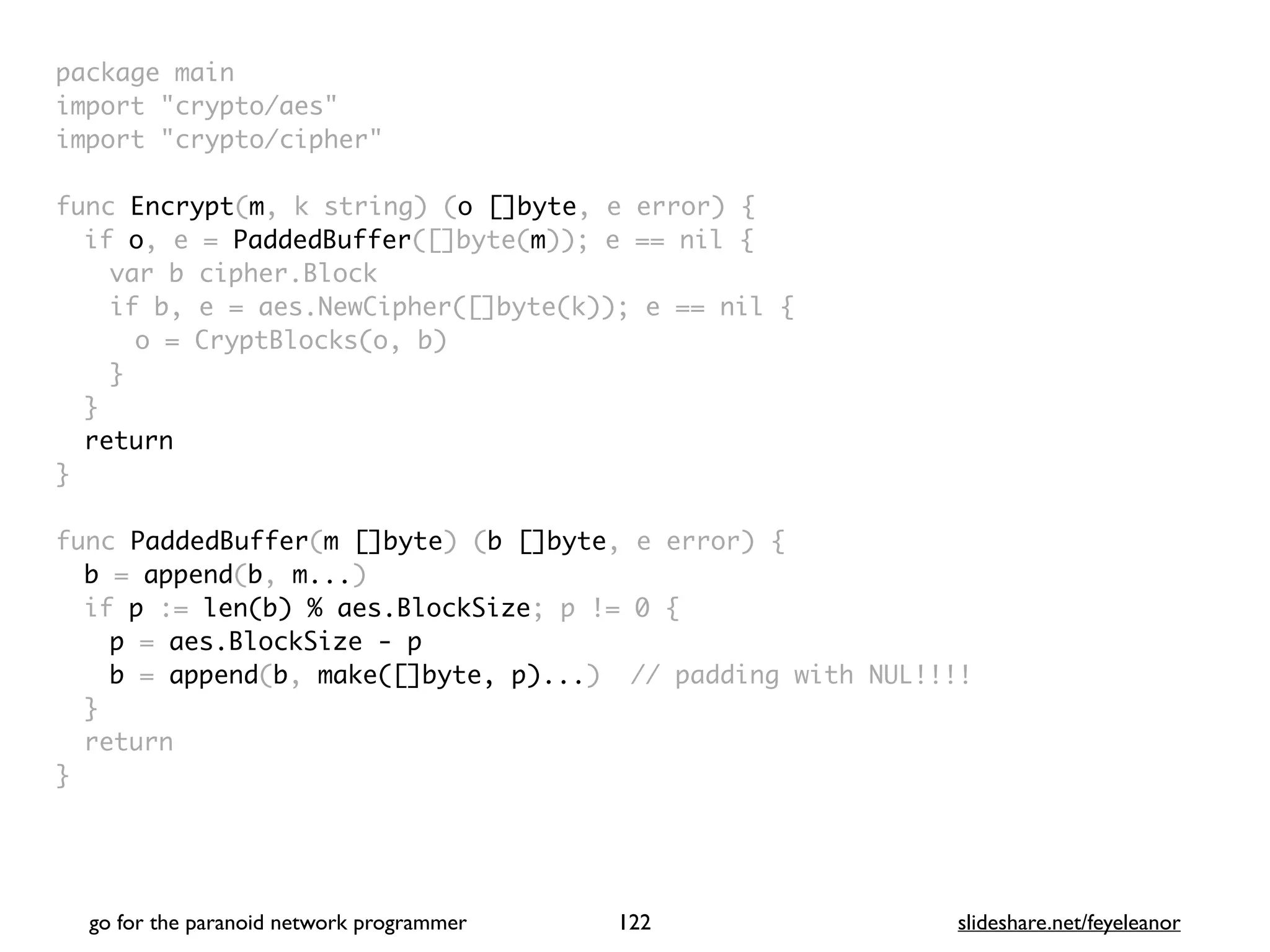 package mai
n

import "crypto/aes
"

import "crypto/cipher
"

func Encrypt(m, k string) (o []byte, e error)
{

if o, e = PaddedBuffer([]byte(m)); e == nil
{

var b cipher.Bloc
k

if b, e = aes.NewCipher([]byte(k)); e == nil
{

o = CryptBlocks(o, b
)

}
}

retur
n

}

func PaddedBuffer(m []byte) (b []byte, e error)
{

b = append(b, m...
)

if p := len(b) % aes.BlockSize; p != 0
{

p = aes.BlockSize - p
b = append(b, make([]byte, p)...) // padding with NUL!!!
!

}

retur
n

}
go for the paranoid network programmer slideshare.net/feyeleanor
122
 