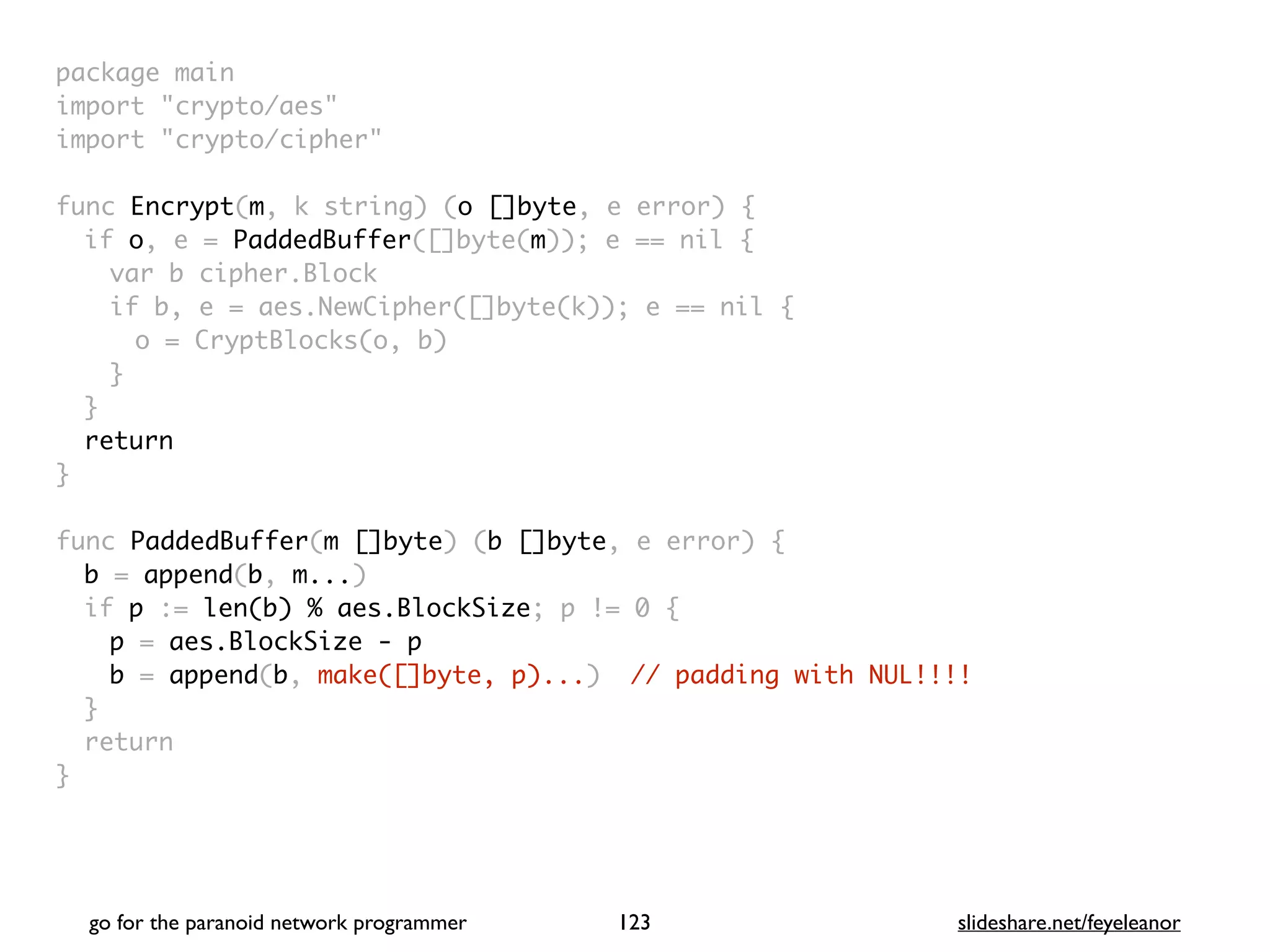 package mai
n

import "crypto/aes
"

import "crypto/cipher
"

func Encrypt(m, k string) (o []byte, e error)
{

if o, e = PaddedBuffer([]byte(m)); e == nil
{

var b cipher.Bloc
k

if b, e = aes.NewCipher([]byte(k)); e == nil
{

o = CryptBlocks(o, b
)

}
}

retur
n

}

func PaddedBuffer(m []byte) (b []byte, e error)
{

b = append(b, m...
)

if p := len(b) % aes.BlockSize; p != 0
{

p = aes.BlockSize - p
b = append(b, make([]byte, p)...) // padding with NUL!!!!
}

retur
n

}
go for the paranoid network programmer slideshare.net/feyeleanor
123
 