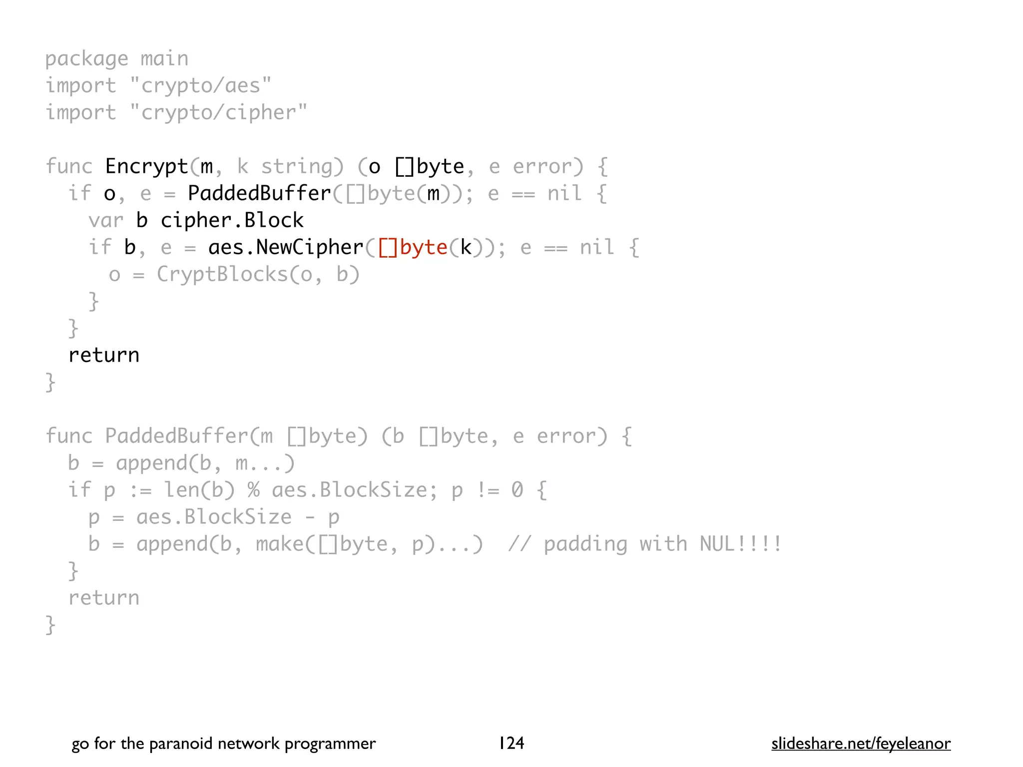 package mai
n

import "crypto/aes
"

import "crypto/cipher
"

func Encrypt(m, k string) (o []byte, e error)
{

if o, e = PaddedBuffer([]byte(m)); e == nil
{

var b cipher.Block
if b, e = aes.NewCipher([]byte(k)); e == nil
{

o = CryptBlocks(o, b
)

}
}

retur
n

}

func PaddedBuffer(m []byte) (b []byte, e error)
{

b = append(b, m...
)

if p := len(b) % aes.BlockSize; p != 0
{

p = aes.BlockSize -
p

b = append(b, make([]byte, p)...) // padding with NUL!!!
!

}

retur
n

}
go for the paranoid network programmer slideshare.net/feyeleanor
124
 