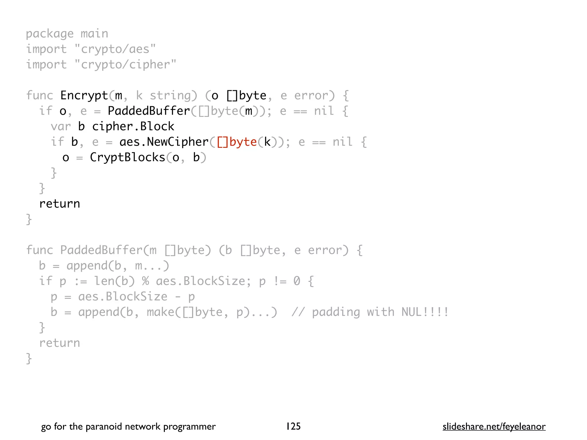 package mai
n

import "crypto/aes
"

import "crypto/cipher
"

func Encrypt(m, k string) (o []byte, e error)
{

if o, e = PaddedBuffer([]byte(m)); e == nil
{

var b cipher.Block
if b, e = aes.NewCipher([]byte(k)); e == nil
{

o = CryptBlocks(o, b
)

}
}

retur
n

}

func PaddedBuffer(m []byte) (b []byte, e error)
{

b = append(b, m...
)

if p := len(b) % aes.BlockSize; p != 0
{

p = aes.BlockSize -
p

b = append(b, make([]byte, p)...) // padding with NUL!!!
!

}

retur
n

}
go for the paranoid network programmer slideshare.net/feyeleanor
125
 