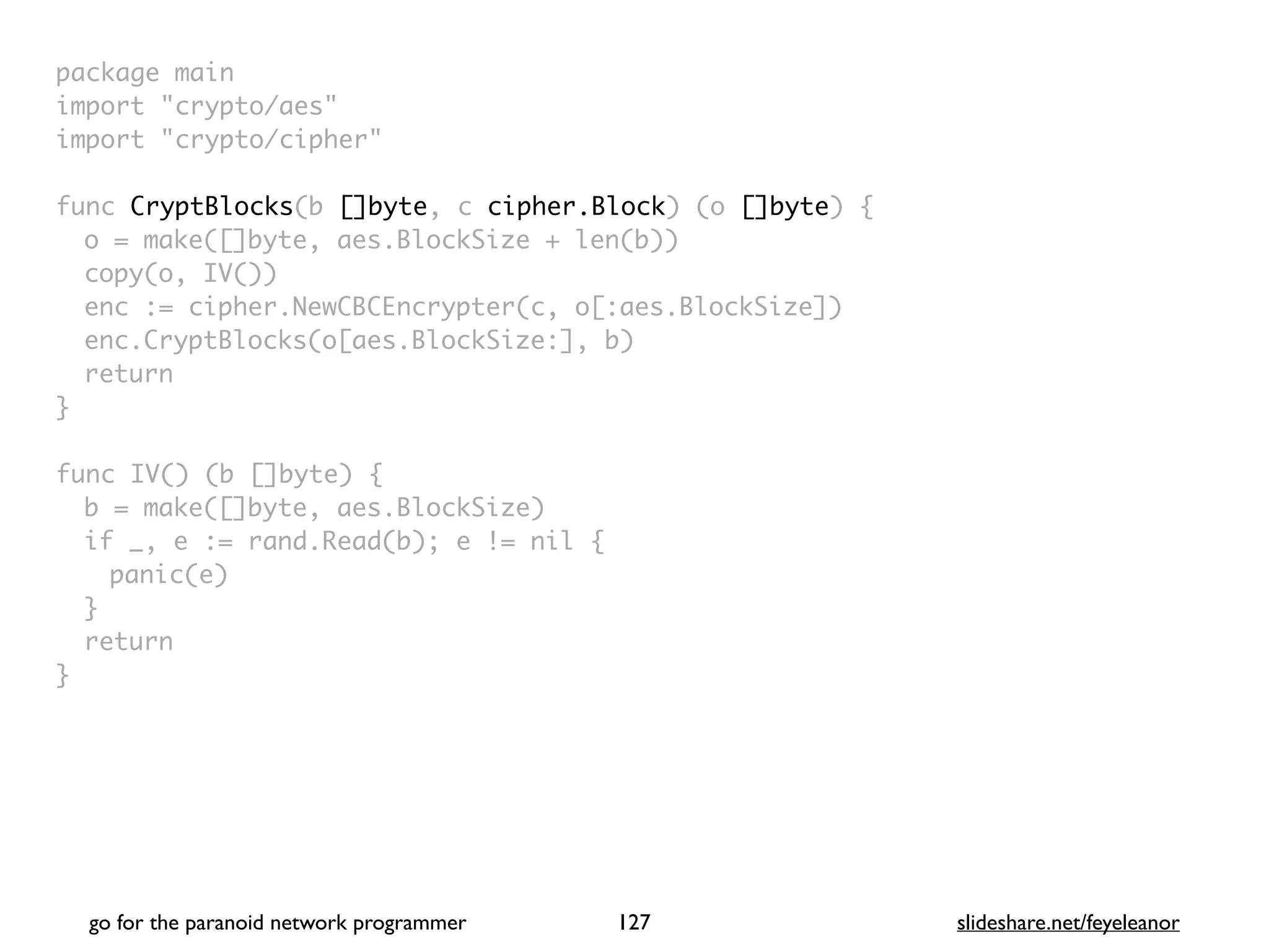 package mai
n

import "crypto/aes
"

import "crypto/cipher
"

func CryptBlocks(b []byte, c cipher.Block) (o []byte)
{

o = make([]byte, aes.BlockSize + len(b)
)

copy(o, IV()
)

enc := cipher.NewCBCEncrypter(c, o[:aes.BlockSize]
)

enc.CryptBlocks(o[aes.BlockSize:], b
)

retur
n

}

func IV() (b []byte)
{

b = make([]byte, aes.BlockSize
)

if _, e := rand.Read(b); e != nil
{

panic(e
)

}

retur
n

}
go for the paranoid network programmer slideshare.net/feyeleanor
127
 