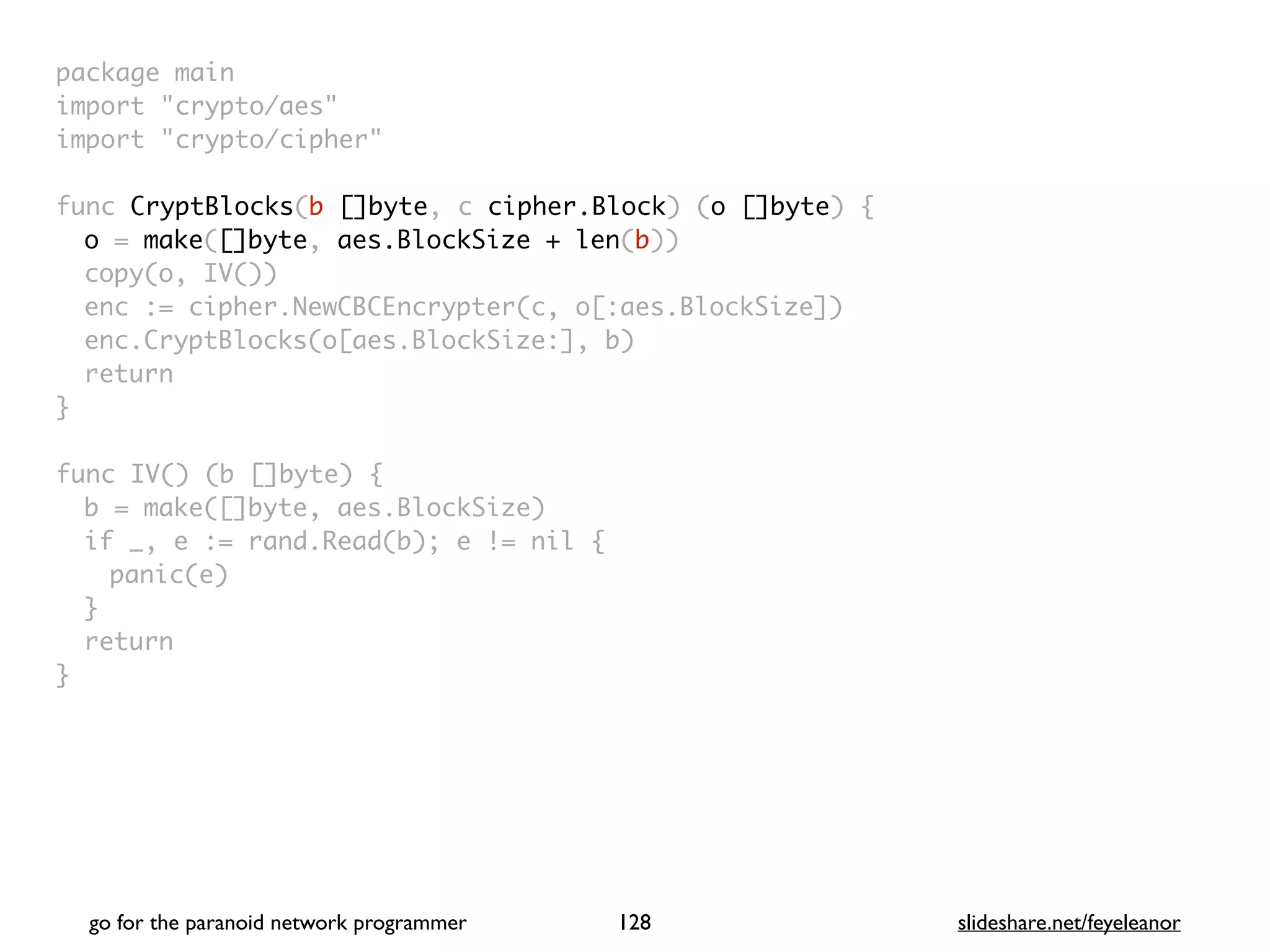 package mai
n

import "crypto/aes
"

import "crypto/cipher
"

func CryptBlocks(b []byte, c cipher.Block) (o []byte)
{

o = make([]byte, aes.BlockSize + len(b)
)

copy(o, IV()
)

enc := cipher.NewCBCEncrypter(c, o[:aes.BlockSize]
)

enc.CryptBlocks(o[aes.BlockSize:], b
)

retur
n

}

func IV() (b []byte)
{

b = make([]byte, aes.BlockSize
)

if _, e := rand.Read(b); e != nil
{

panic(e
)

}

retur
n

}
go for the paranoid network programmer slideshare.net/feyeleanor
128
 