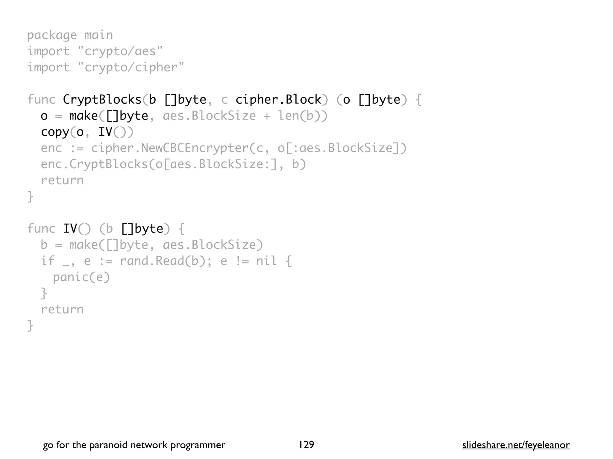 package mai
n

import "crypto/aes
"

import "crypto/cipher
"

func CryptBlocks(b []byte, c cipher.Block) (o []byte)
{

o = make([]byte, aes.BlockSize + len(b)
)

copy(o, IV()
)

enc := cipher.NewCBCEncrypter(c, o[:aes.BlockSize]
)

enc.CryptBlocks(o[aes.BlockSize:], b
)

retur
n

}

func IV() (b []byte)
{

b = make([]byte, aes.BlockSize
)

if _, e := rand.Read(b); e != nil
{

panic(e
)

}

retur
n

}
go for the paranoid network programmer slideshare.net/feyeleanor
129
 
