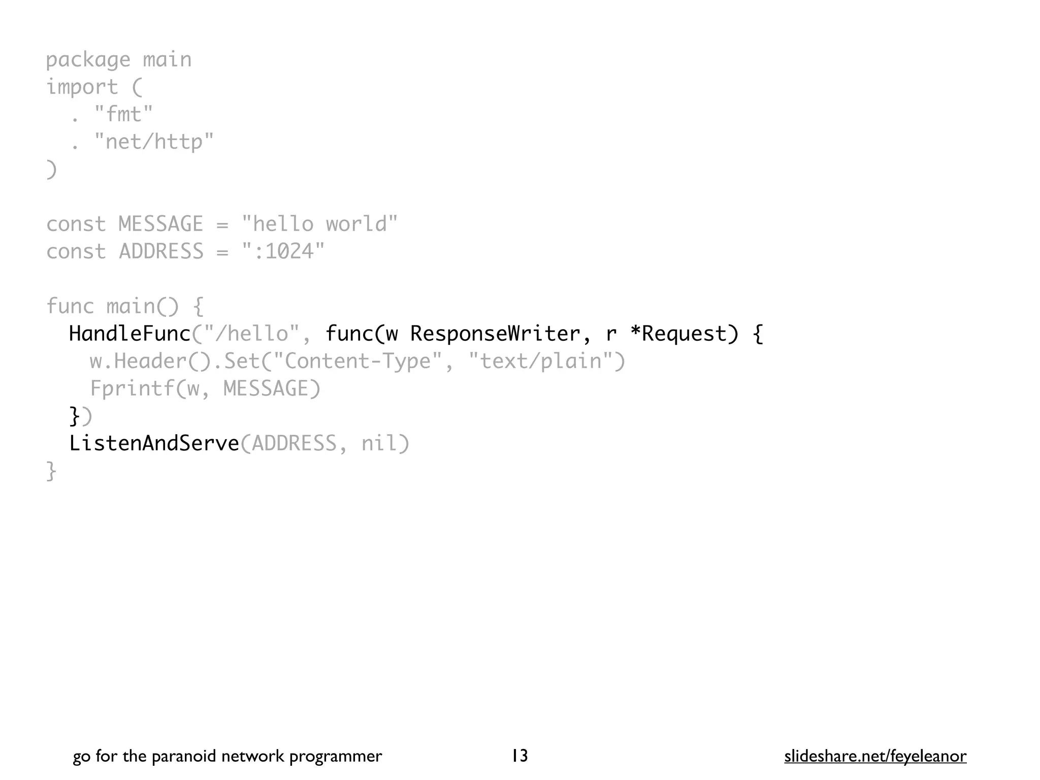 package mai
n

import
(

. "fmt
"

. "net/http
"

)

const MESSAGE = "hello world
"

const ADDRESS = ":1024
"

func main()
{

HandleFunc("/hello", func(w ResponseWriter, r *Request) {
w.Header().Set("Content-Type", "text/plain"
)

Fprintf(w, MESSAGE
)

}
)

ListenAndServe(ADDRESS, nil
)

}
go for the paranoid network programmer slideshare.net/feyeleanor
13
 