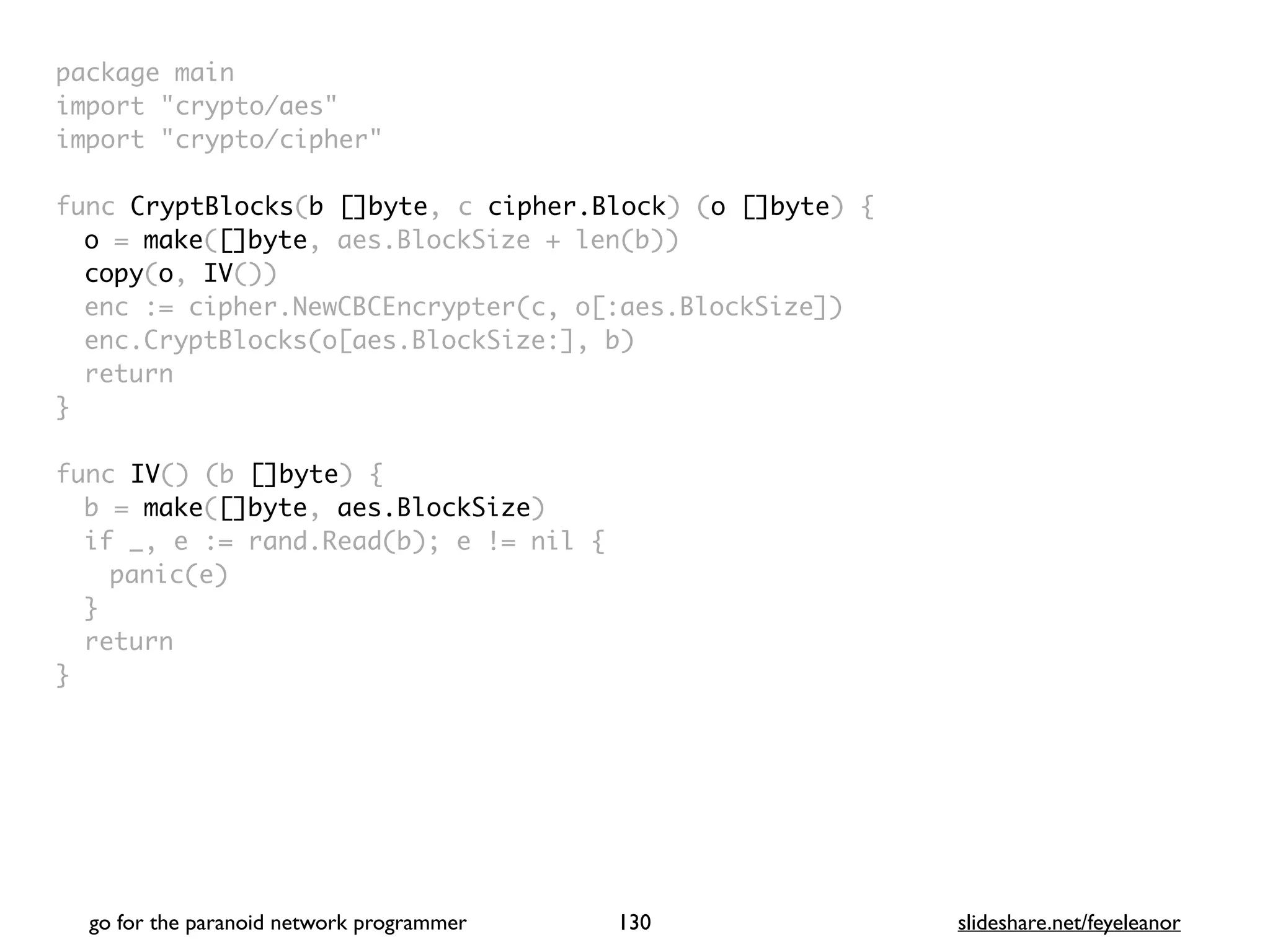 package mai
n

import "crypto/aes
"

import "crypto/cipher
"

func CryptBlocks(b []byte, c cipher.Block) (o []byte)
{

o = make([]byte, aes.BlockSize + len(b)
)

copy(o, IV()
)

enc := cipher.NewCBCEncrypter(c, o[:aes.BlockSize]
)

enc.CryptBlocks(o[aes.BlockSize:], b
)

retur
n

}

func IV() (b []byte)
{

b = make([]byte, aes.BlockSize
)

if _, e := rand.Read(b); e != nil
{

panic(e
)

}

retur
n

}
go for the paranoid network programmer slideshare.net/feyeleanor
130
 
