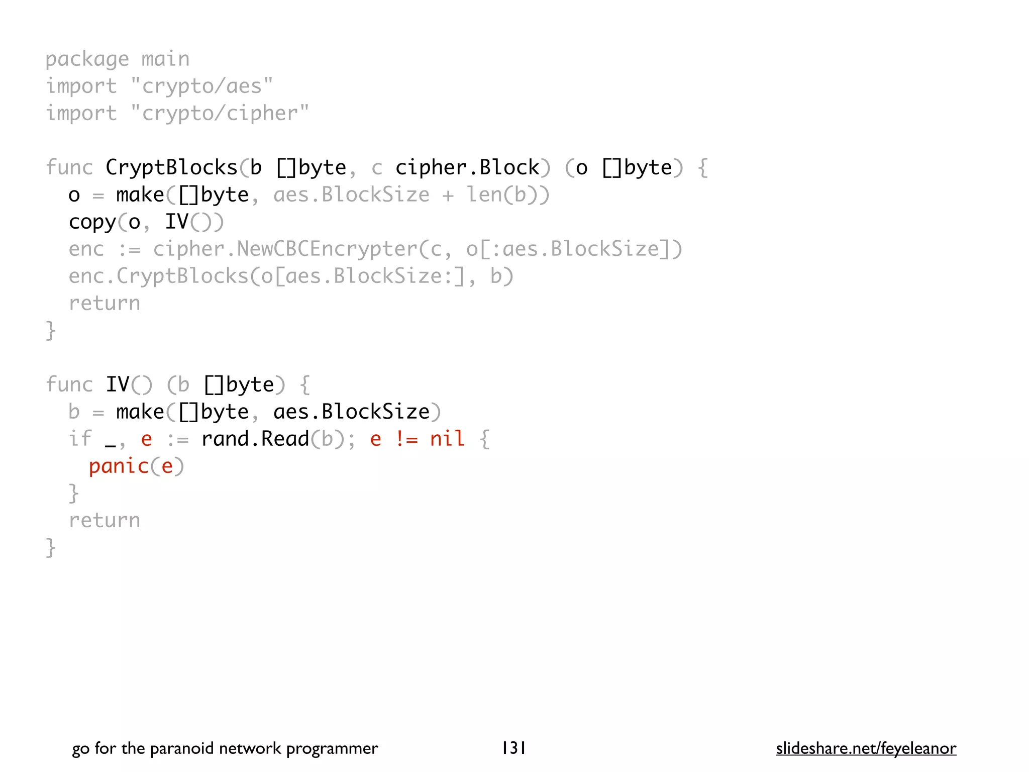 package mai
n

import "crypto/aes
"

import "crypto/cipher
"

func CryptBlocks(b []byte, c cipher.Block) (o []byte)
{

o = make([]byte, aes.BlockSize + len(b)
)

copy(o, IV()
)

enc := cipher.NewCBCEncrypter(c, o[:aes.BlockSize]
)

enc.CryptBlocks(o[aes.BlockSize:], b
)

retur
n

}

func IV() (b []byte)
{

b = make([]byte, aes.BlockSize
)

if _, e := rand.Read(b); e != nil
{

panic(e
)

}

retur
n

}
go for the paranoid network programmer slideshare.net/feyeleanor
131
 