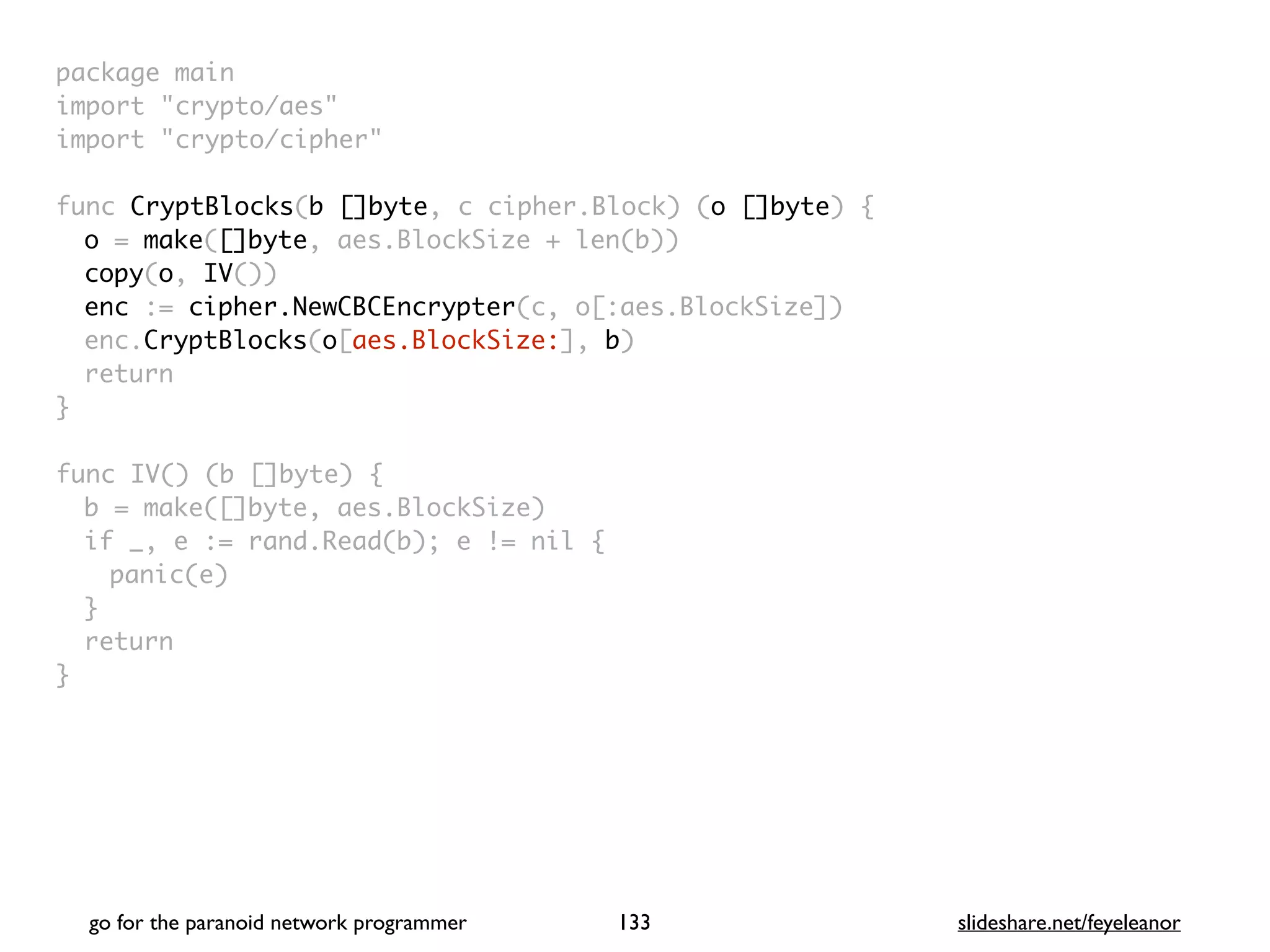 package mai
n

import "crypto/aes
"

import "crypto/cipher
"

func CryptBlocks(b []byte, c cipher.Block) (o []byte)
{

o = make([]byte, aes.BlockSize + len(b)
)

copy(o, IV()
)

enc := cipher.NewCBCEncrypter(c, o[:aes.BlockSize]
)

enc.CryptBlocks(o[aes.BlockSize:], b
)

retur
n

}

func IV() (b []byte)
{

b = make([]byte, aes.BlockSize
)

if _, e := rand.Read(b); e != nil
{

panic(e
)

}

retur
n

}
go for the paranoid network programmer slideshare.net/feyeleanor
133
 