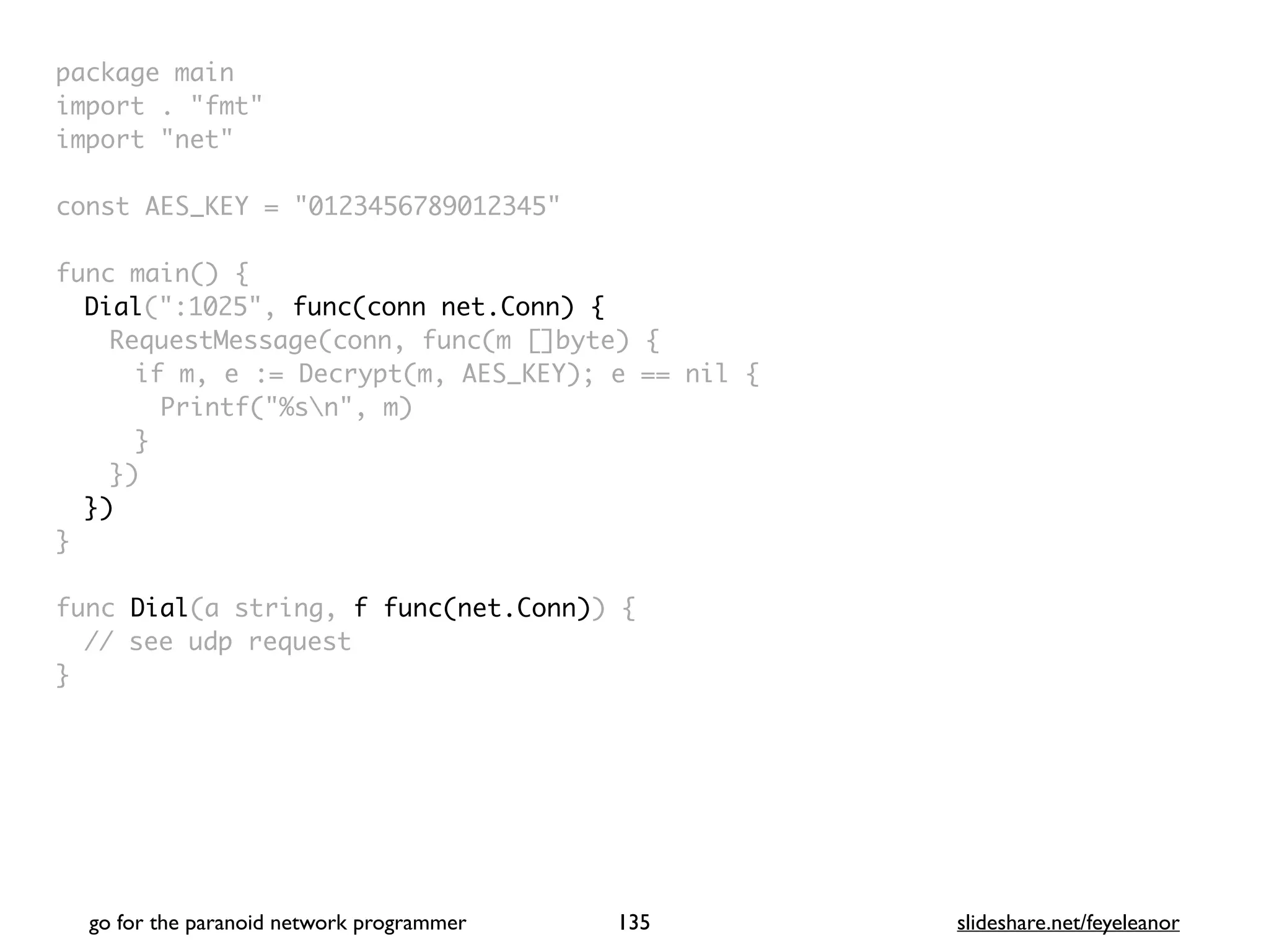 package mai
n

import . "fmt
"

import "net
"

const AES_KEY = "0123456789012345
"

func main()
{

Dial(":1025", func(conn net.Conn) {
RequestMessage(conn, func(m []byte)
{

if m, e := Decrypt(m, AES_KEY); e == nil
{

Printf("%sn", m
)

}

}
)

}
)

}

func Dial(a string, f func(net.Conn))
{

// see udp reques
t

}

go for the paranoid network programmer slideshare.net/feyeleanor
135
 