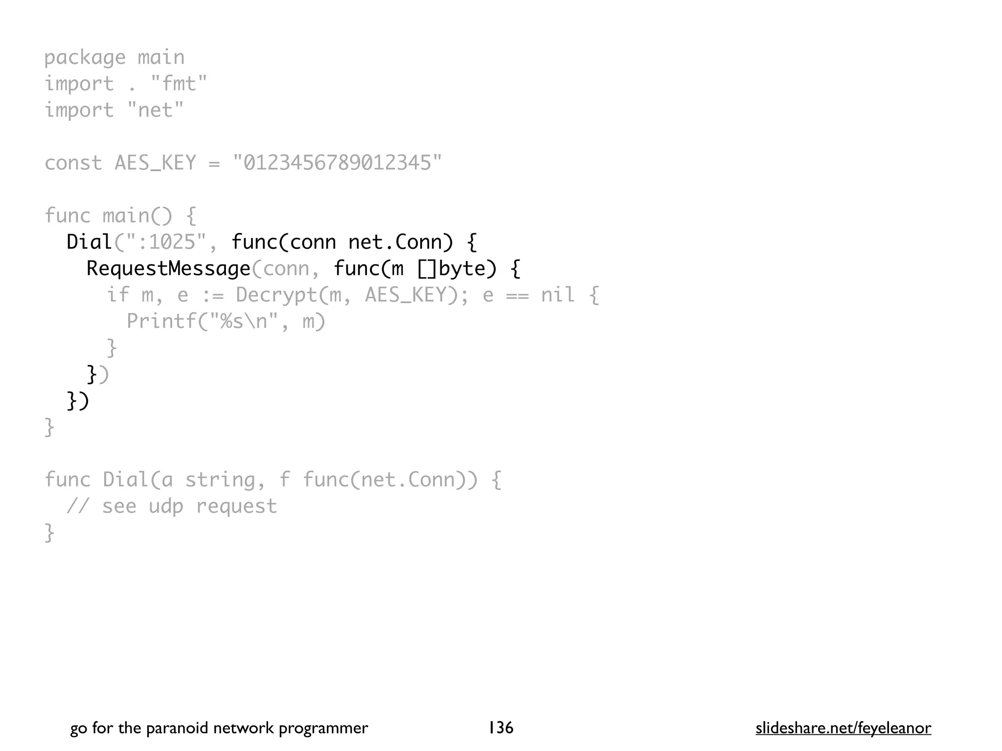 package mai
n

import . "fmt
"

import "net
"

const AES_KEY = "0123456789012345
"

func main()
{

Dial(":1025", func(conn net.Conn) {
RequestMessage(conn, func(m []byte) {
if m, e := Decrypt(m, AES_KEY); e == nil
{

Printf("%sn", m
)

}

}
)

}
)

}

func Dial(a string, f func(net.Conn))
{

// see udp reques
t

}

go for the paranoid network programmer slideshare.net/feyeleanor
136
 