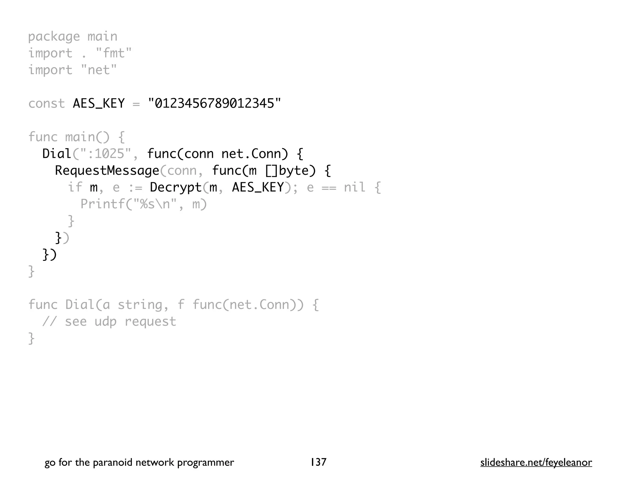 package mai
n

import . "fmt
"

import "net
"

const AES_KEY = "0123456789012345"
func main()
{

Dial(":1025", func(conn net.Conn) {
RequestMessage(conn, func(m []byte) {
if m, e := Decrypt(m, AES_KEY); e == nil
{

Printf("%sn", m
)

}

}
)

}
)

}

func Dial(a string, f func(net.Conn))
{

// see udp reques
t

}

go for the paranoid network programmer slideshare.net/feyeleanor
137
 
