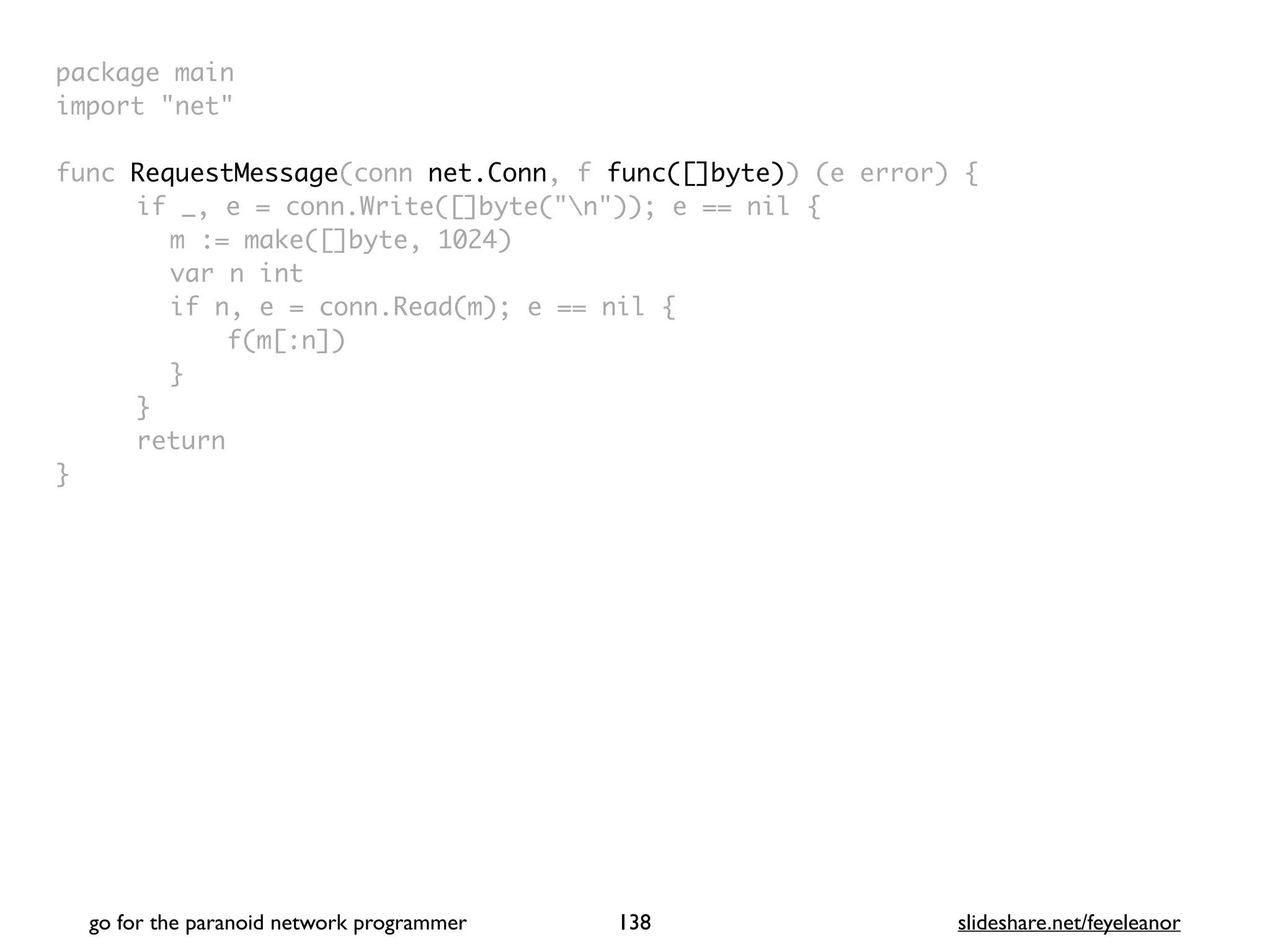 package mai
n

import "net
"

func RequestMessage(conn net.Conn, f func([]byte)) (e error)
{

if _, e = conn.Write([]byte("n")); e == nil
{

m := make([]byte, 1024
)

var n in
t

if n, e = conn.Read(m); e == nil
{

f(m[:n]
)

}

}

retur
n

}

go for the paranoid network programmer slideshare.net/feyeleanor
138
 