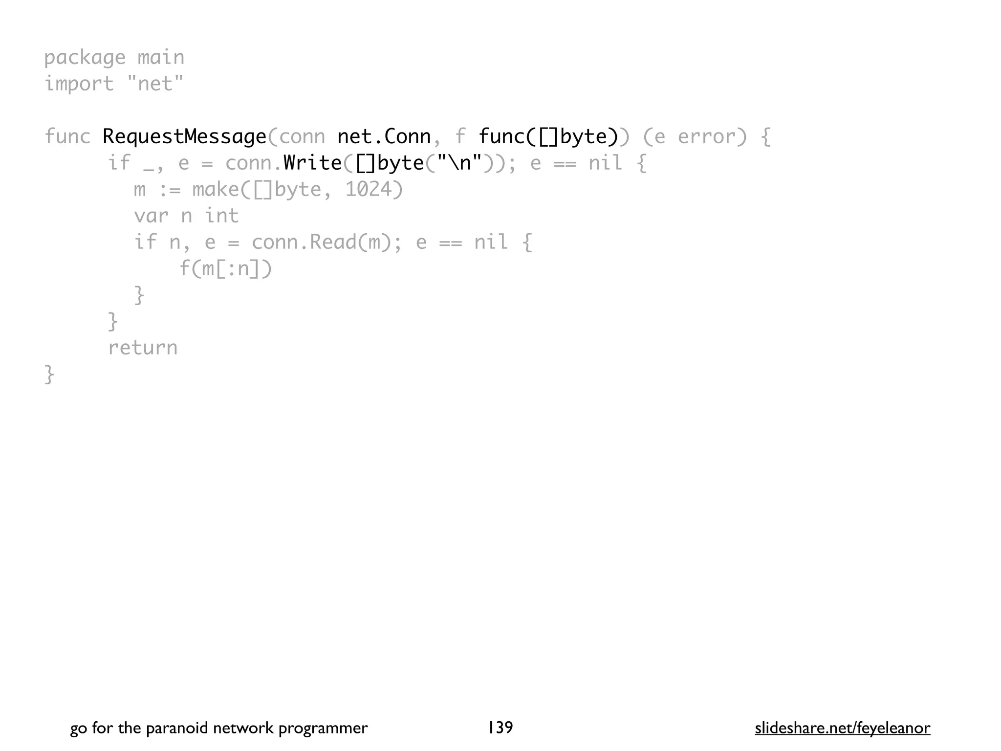 package mai
n

import "net
"

func RequestMessage(conn net.Conn, f func([]byte)) (e error)
{

if _, e = conn.Write([]byte("n")); e == nil
{

m := make([]byte, 1024
)

var n in
t

if n, e = conn.Read(m); e == nil
{

f(m[:n]
)

}

}

retur
n

}

go for the paranoid network programmer slideshare.net/feyeleanor
139
 