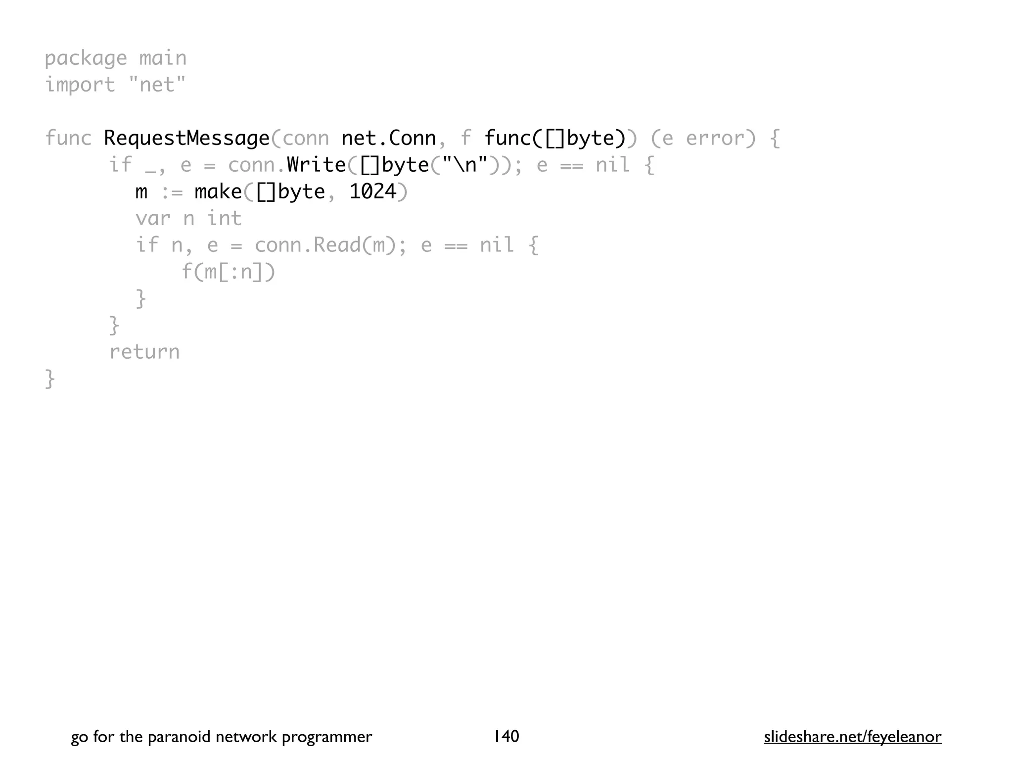 package mai
n

import "net
"

func RequestMessage(conn net.Conn, f func([]byte)) (e error)
{

if _, e = conn.Write([]byte("n")); e == nil
{

m := make([]byte, 1024
)

var n in
t

if n, e = conn.Read(m); e == nil
{

f(m[:n]
)

}

}

retur
n

}

go for the paranoid network programmer slideshare.net/feyeleanor
140
 
