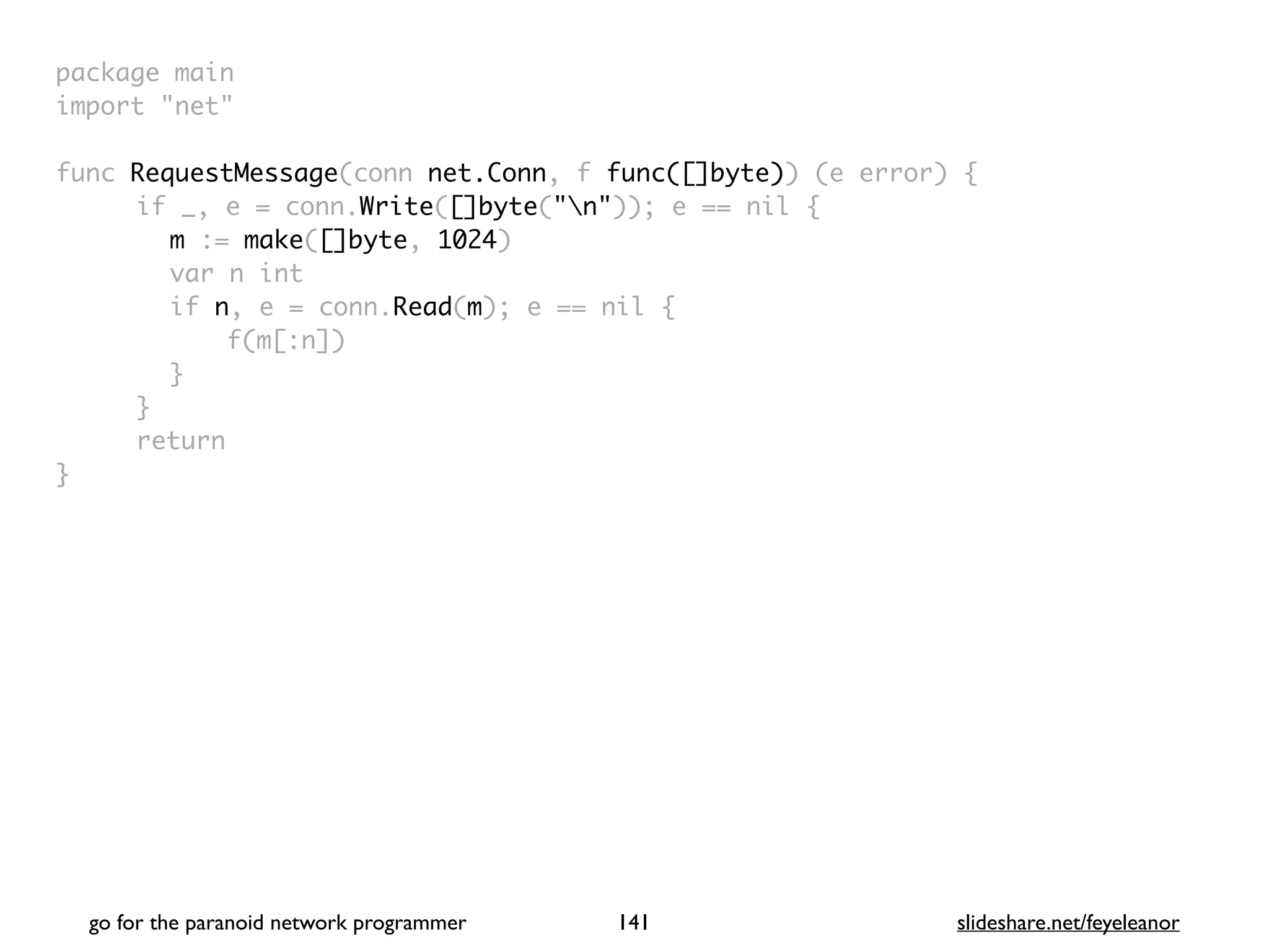 package mai
n

import "net
"

func RequestMessage(conn net.Conn, f func([]byte)) (e error)
{

if _, e = conn.Write([]byte("n")); e == nil
{

m := make([]byte, 1024
)

var n in
t

if n, e = conn.Read(m); e == nil
{

f(m[:n]
)

}

}

retur
n

}

go for the paranoid network programmer slideshare.net/feyeleanor
141
 