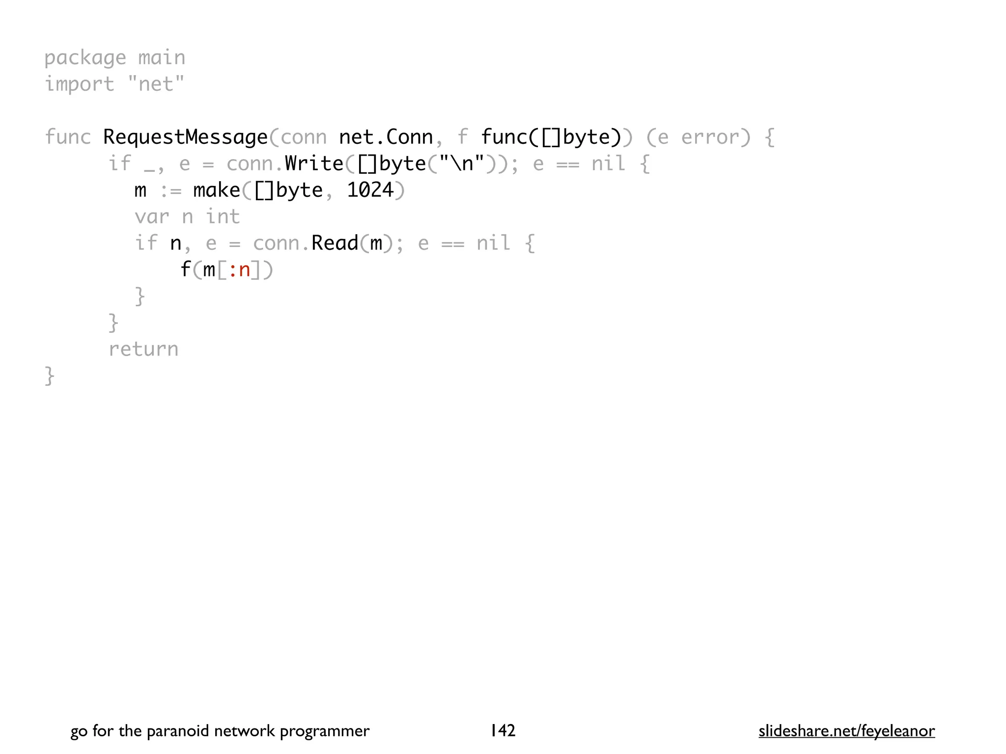 package mai
n

import "net
"

func RequestMessage(conn net.Conn, f func([]byte)) (e error)
{

if _, e = conn.Write([]byte("n")); e == nil
{

m := make([]byte, 1024
)

var n in
t

if n, e = conn.Read(m); e == nil
{

f(m[:n]
)

}

}

retur
n

}

go for the paranoid network programmer slideshare.net/feyeleanor
142
 