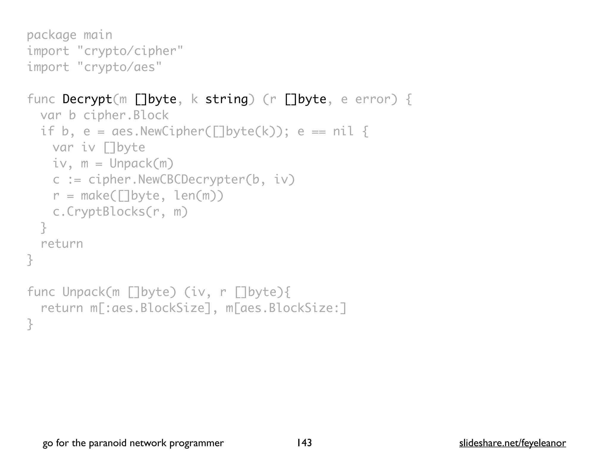 package mai
n

import "crypto/cipher
"

import "crypto/aes
"

func Decrypt(m []byte, k string) (r []byte, e error)
{

var b cipher.Bloc
k

if b, e = aes.NewCipher([]byte(k)); e == nil
{

var iv []byt
e

iv, m = Unpack(m
)

c := cipher.NewCBCDecrypter(b, iv
)

r = make([]byte, len(m)
)

c.CryptBlocks(r, m
)

}

retur
n

}

func Unpack(m []byte) (iv, r []byte)
{

return m[:aes.BlockSize], m[aes.BlockSize:
]

}
go for the paranoid network programmer slideshare.net/feyeleanor
143
 