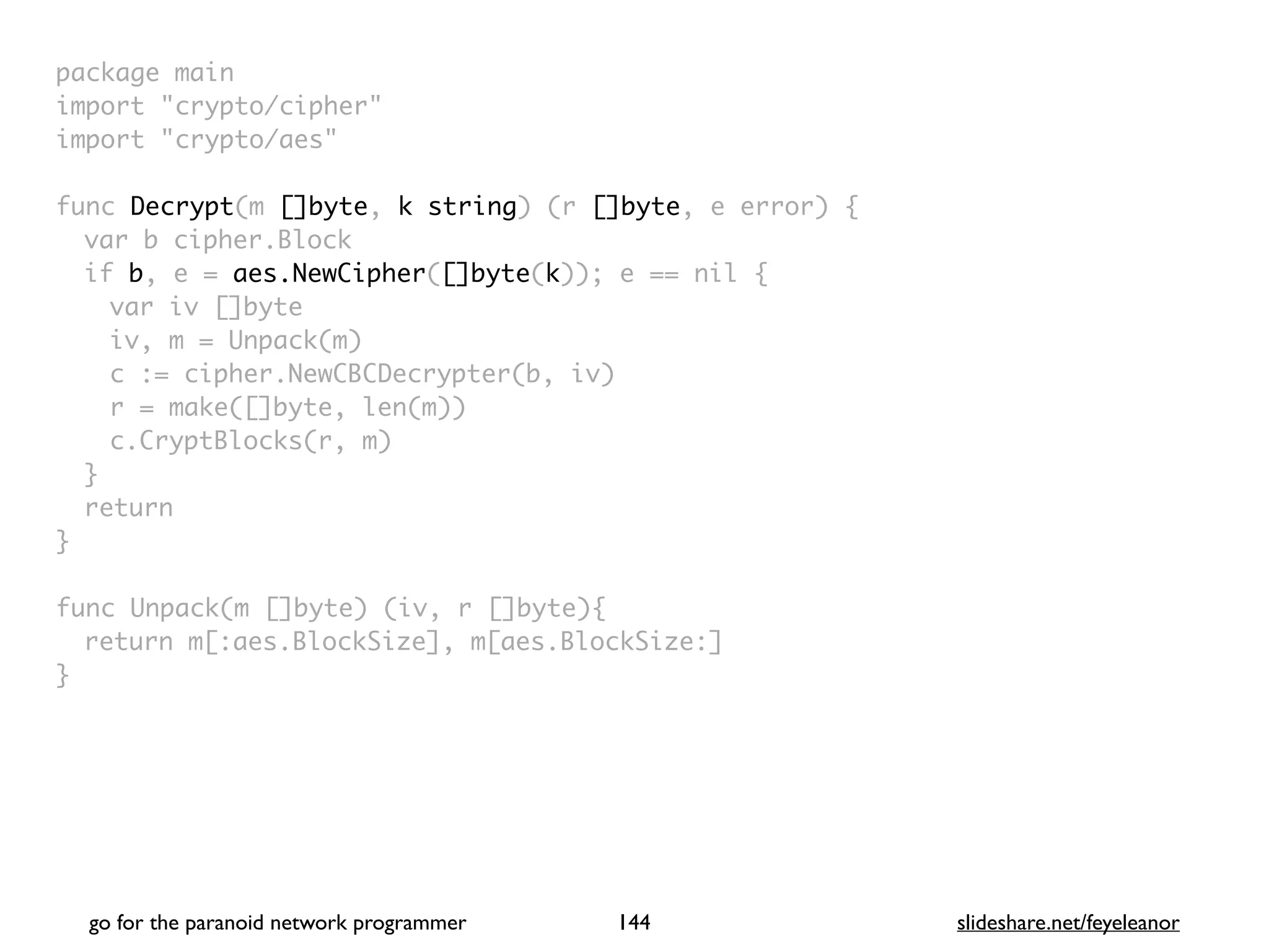 package mai
n

import "crypto/cipher
"

import "crypto/aes
"

func Decrypt(m []byte, k string) (r []byte, e error)
{

var b cipher.Bloc
k

if b, e = aes.NewCipher([]byte(k)); e == nil
{

var iv []byt
e

iv, m = Unpack(m
)

c := cipher.NewCBCDecrypter(b, iv
)

r = make([]byte, len(m)
)

c.CryptBlocks(r, m
)

}

retur
n

}

func Unpack(m []byte) (iv, r []byte)
{

return m[:aes.BlockSize], m[aes.BlockSize:
]

}
go for the paranoid network programmer slideshare.net/feyeleanor
144
 