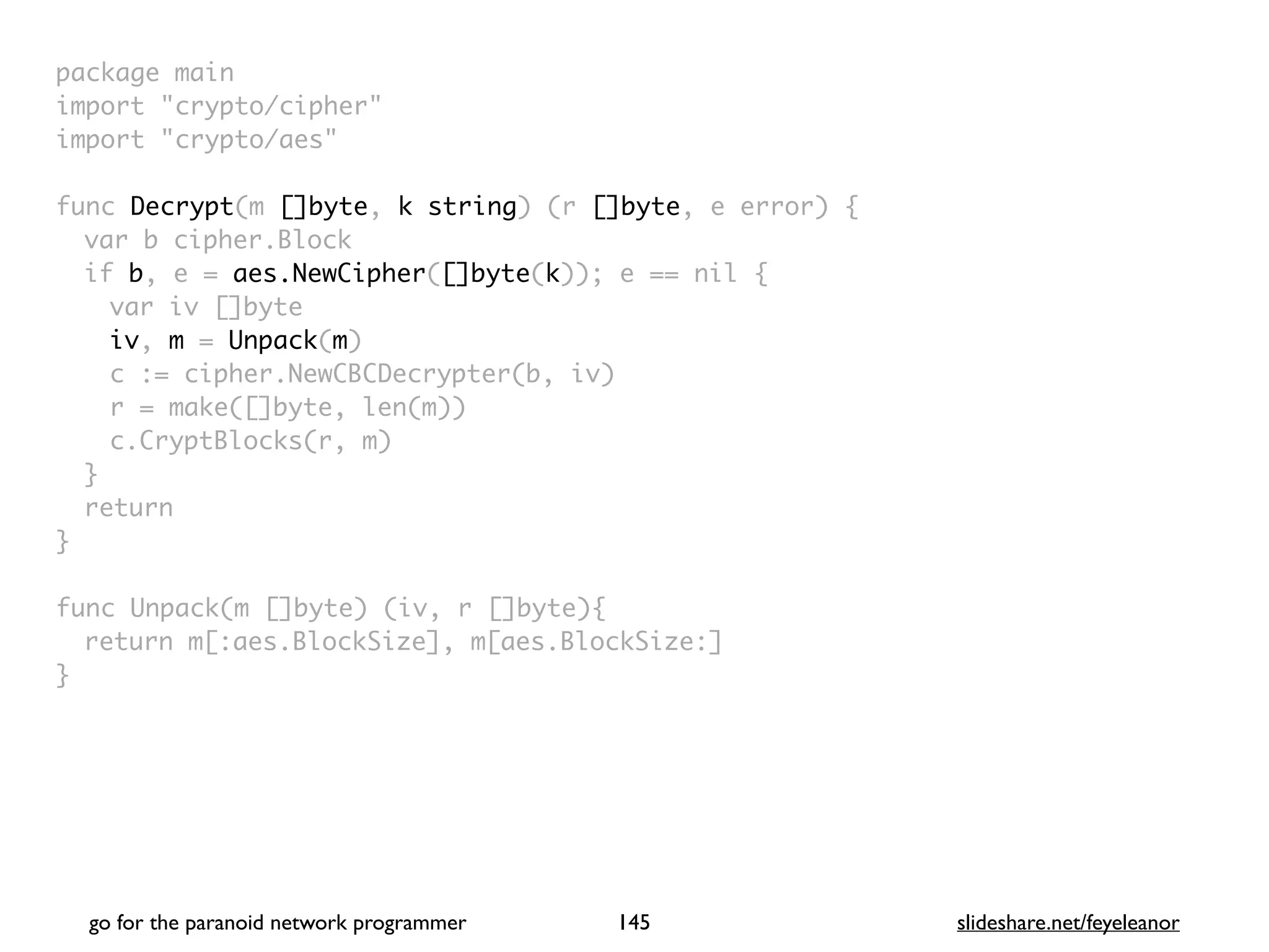 package mai
n

import "crypto/cipher
"

import "crypto/aes
"

func Decrypt(m []byte, k string) (r []byte, e error)
{

var b cipher.Bloc
k

if b, e = aes.NewCipher([]byte(k)); e == nil
{

var iv []byt
e

iv, m = Unpack(m
)

c := cipher.NewCBCDecrypter(b, iv
)

r = make([]byte, len(m)
)

c.CryptBlocks(r, m
)

}

retur
n

}

func Unpack(m []byte) (iv, r []byte)
{

return m[:aes.BlockSize], m[aes.BlockSize:
]

}
go for the paranoid network programmer slideshare.net/feyeleanor
145
 