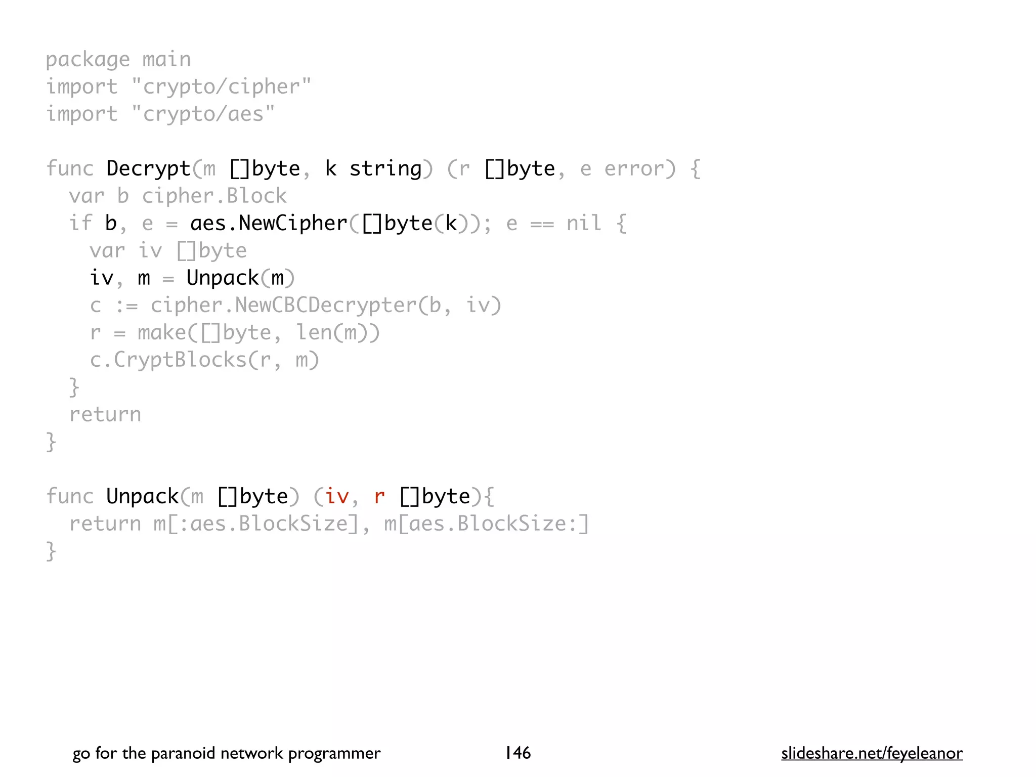 package mai
n

import "crypto/cipher
"

import "crypto/aes
"

func Decrypt(m []byte, k string) (r []byte, e error)
{

var b cipher.Bloc
k

if b, e = aes.NewCipher([]byte(k)); e == nil
{

var iv []byt
e

iv, m = Unpack(m
)

c := cipher.NewCBCDecrypter(b, iv
)

r = make([]byte, len(m)
)

c.CryptBlocks(r, m
)

}

retur
n

}

func Unpack(m []byte) (iv, r []byte)
{

return m[:aes.BlockSize], m[aes.BlockSize:
]

}
go for the paranoid network programmer slideshare.net/feyeleanor
146
 