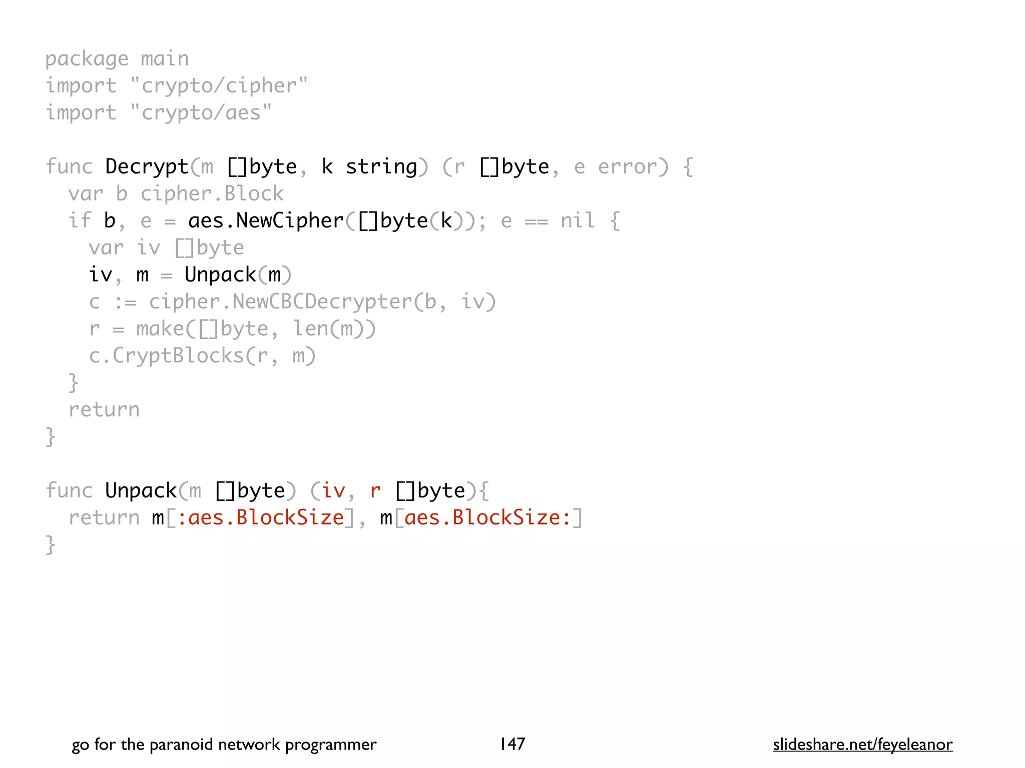 package mai
n

import "crypto/cipher
"

import "crypto/aes
"

func Decrypt(m []byte, k string) (r []byte, e error)
{

var b cipher.Bloc
k

if b, e = aes.NewCipher([]byte(k)); e == nil
{

var iv []byt
e

iv, m = Unpack(m
)

c := cipher.NewCBCDecrypter(b, iv
)

r = make([]byte, len(m)
)

c.CryptBlocks(r, m
)

}

retur
n

}

func Unpack(m []byte) (iv, r []byte)
{

return m[:aes.BlockSize], m[aes.BlockSize:
]

}
go for the paranoid network programmer slideshare.net/feyeleanor
147
 