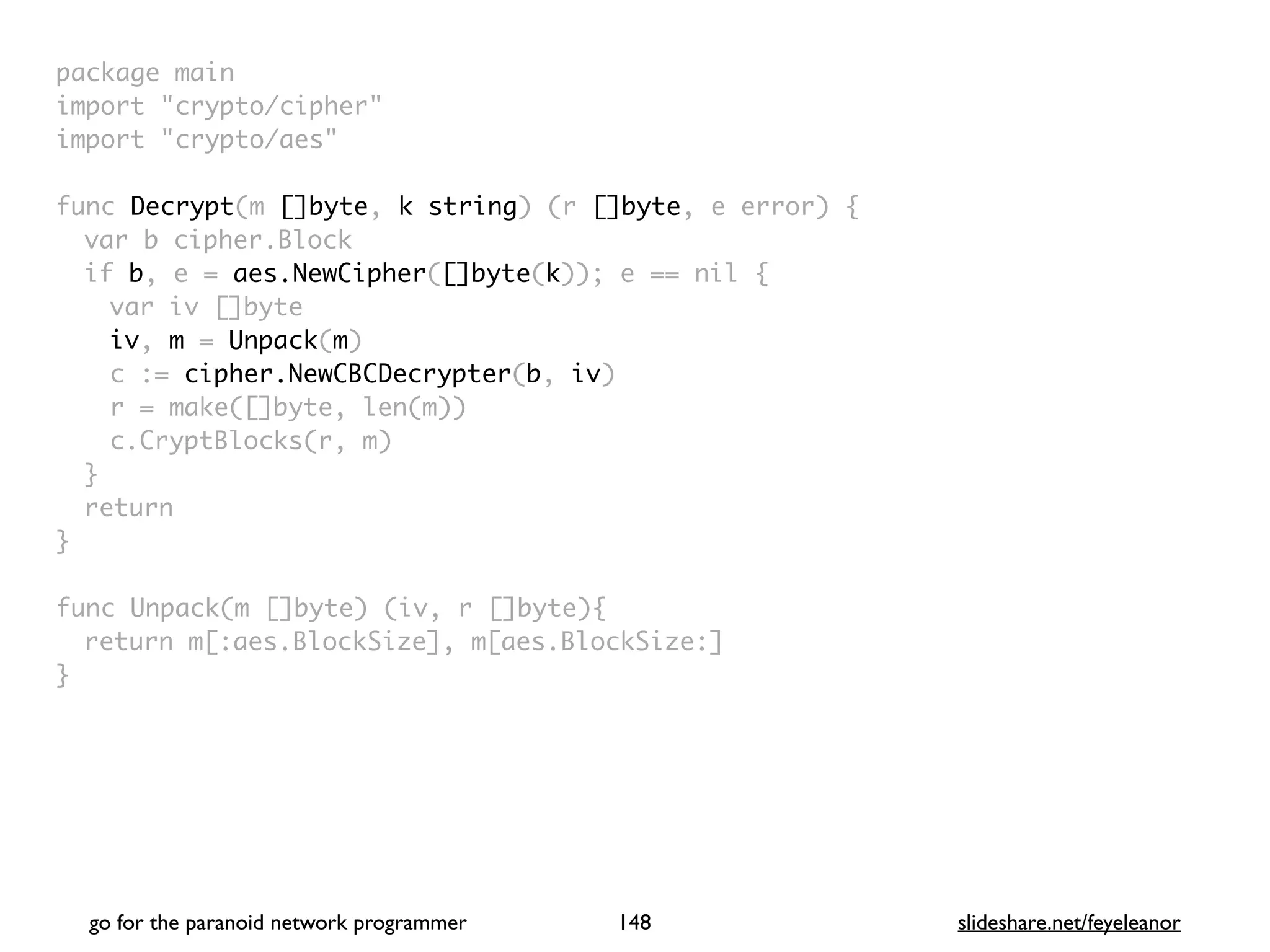package mai
n

import "crypto/cipher
"

import "crypto/aes
"

func Decrypt(m []byte, k string) (r []byte, e error)
{

var b cipher.Bloc
k

if b, e = aes.NewCipher([]byte(k)); e == nil
{

var iv []byt
e

iv, m = Unpack(m
)

c := cipher.NewCBCDecrypter(b, iv
)

r = make([]byte, len(m)
)

c.CryptBlocks(r, m
)

}

retur
n

}

func Unpack(m []byte) (iv, r []byte)
{

return m[:aes.BlockSize], m[aes.BlockSize:
]

}
go for the paranoid network programmer slideshare.net/feyeleanor
148
 