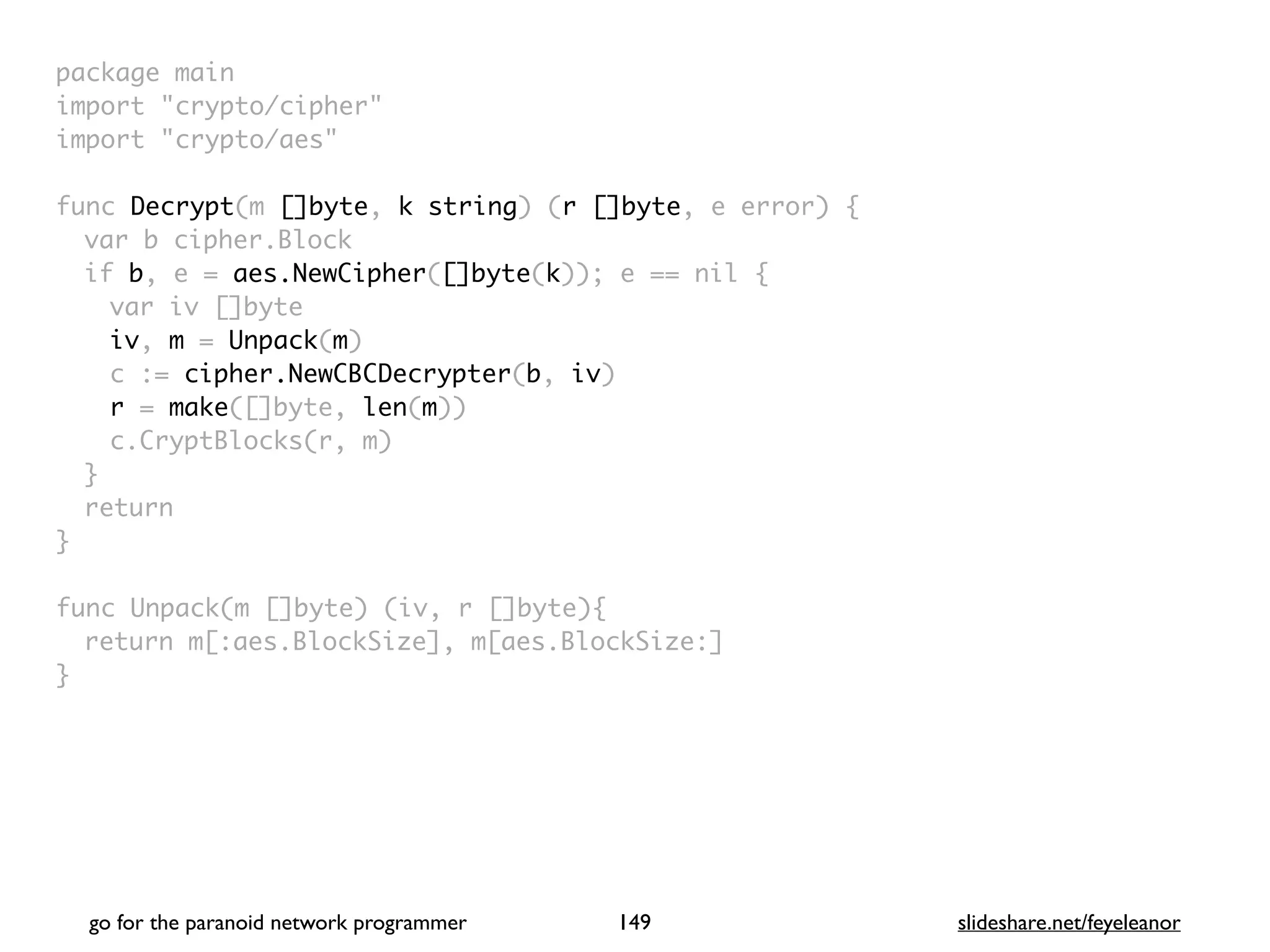 package mai
n

import "crypto/cipher
"

import "crypto/aes
"

func Decrypt(m []byte, k string) (r []byte, e error)
{

var b cipher.Bloc
k

if b, e = aes.NewCipher([]byte(k)); e == nil
{

var iv []byt
e

iv, m = Unpack(m
)

c := cipher.NewCBCDecrypter(b, iv
)

r = make([]byte, len(m)
)

c.CryptBlocks(r, m
)

}

retur
n

}

func Unpack(m []byte) (iv, r []byte)
{

return m[:aes.BlockSize], m[aes.BlockSize:
]

}
go for the paranoid network programmer slideshare.net/feyeleanor
149
 