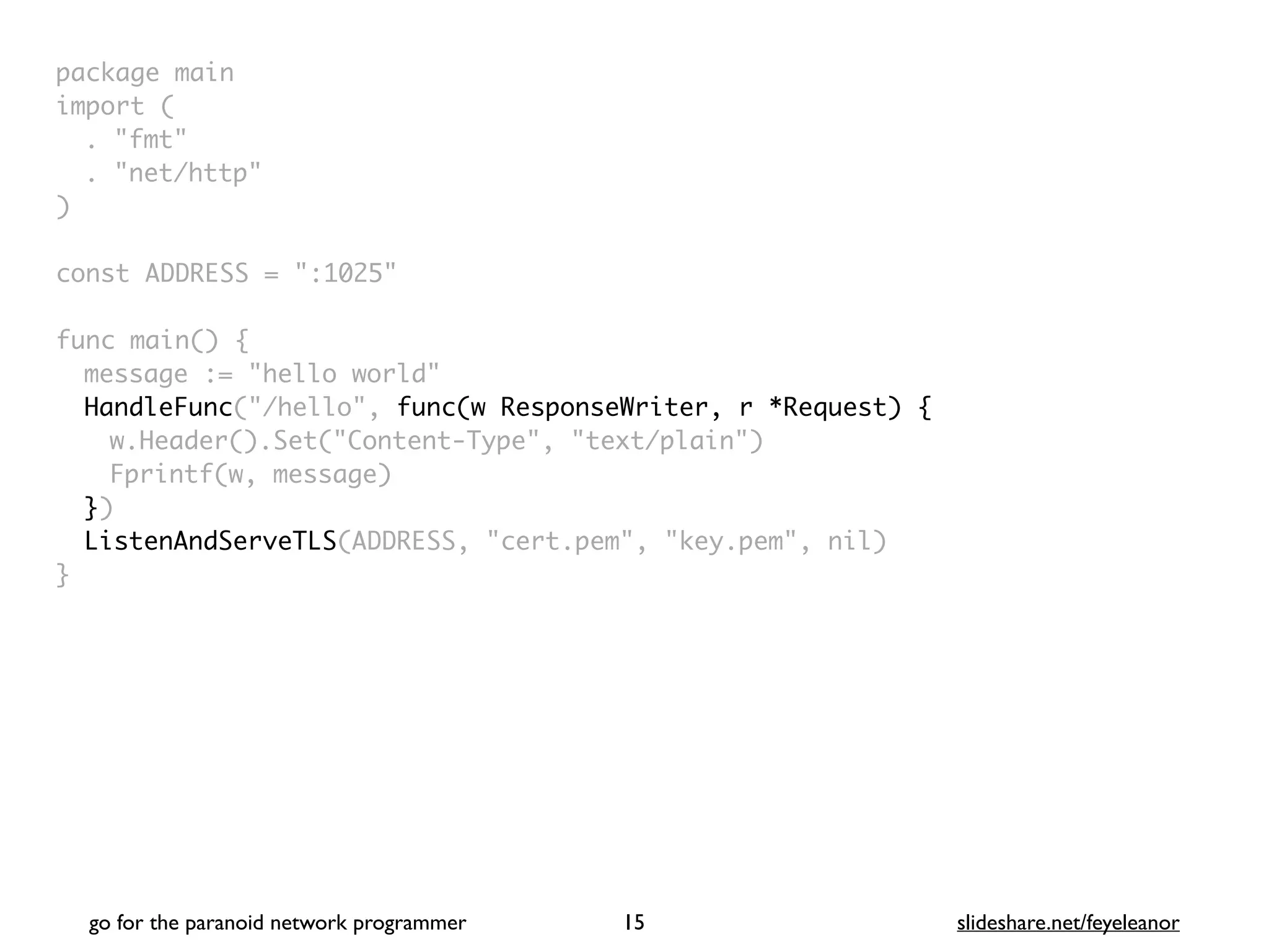 package mai
n

import
(

. "fmt
"

. "net/http
"

)

const ADDRESS = ":1025
"

func main()
{

message := "hello world
"

HandleFunc("/hello", func(w ResponseWriter, r *Request) {
w.Header().Set("Content-Type", "text/plain"
)

Fprintf(w, message
)

}
)

ListenAndServeTLS(ADDRESS, "cert.pem", "key.pem", nil
)

}
go for the paranoid network programmer slideshare.net/feyeleanor
15
 