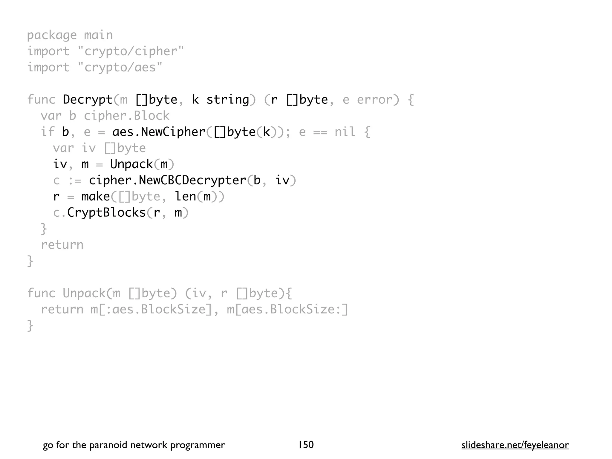 package mai
n

import "crypto/cipher
"

import "crypto/aes
"

func Decrypt(m []byte, k string) (r []byte, e error)
{

var b cipher.Bloc
k

if b, e = aes.NewCipher([]byte(k)); e == nil
{

var iv []byt
e

iv, m = Unpack(m
)

c := cipher.NewCBCDecrypter(b, iv
)

r = make([]byte, len(m)
)

c.CryptBlocks(r, m
)

}

retur
n

}

func Unpack(m []byte) (iv, r []byte)
{

return m[:aes.BlockSize], m[aes.BlockSize:
]

}
go for the paranoid network programmer slideshare.net/feyeleanor
150
 