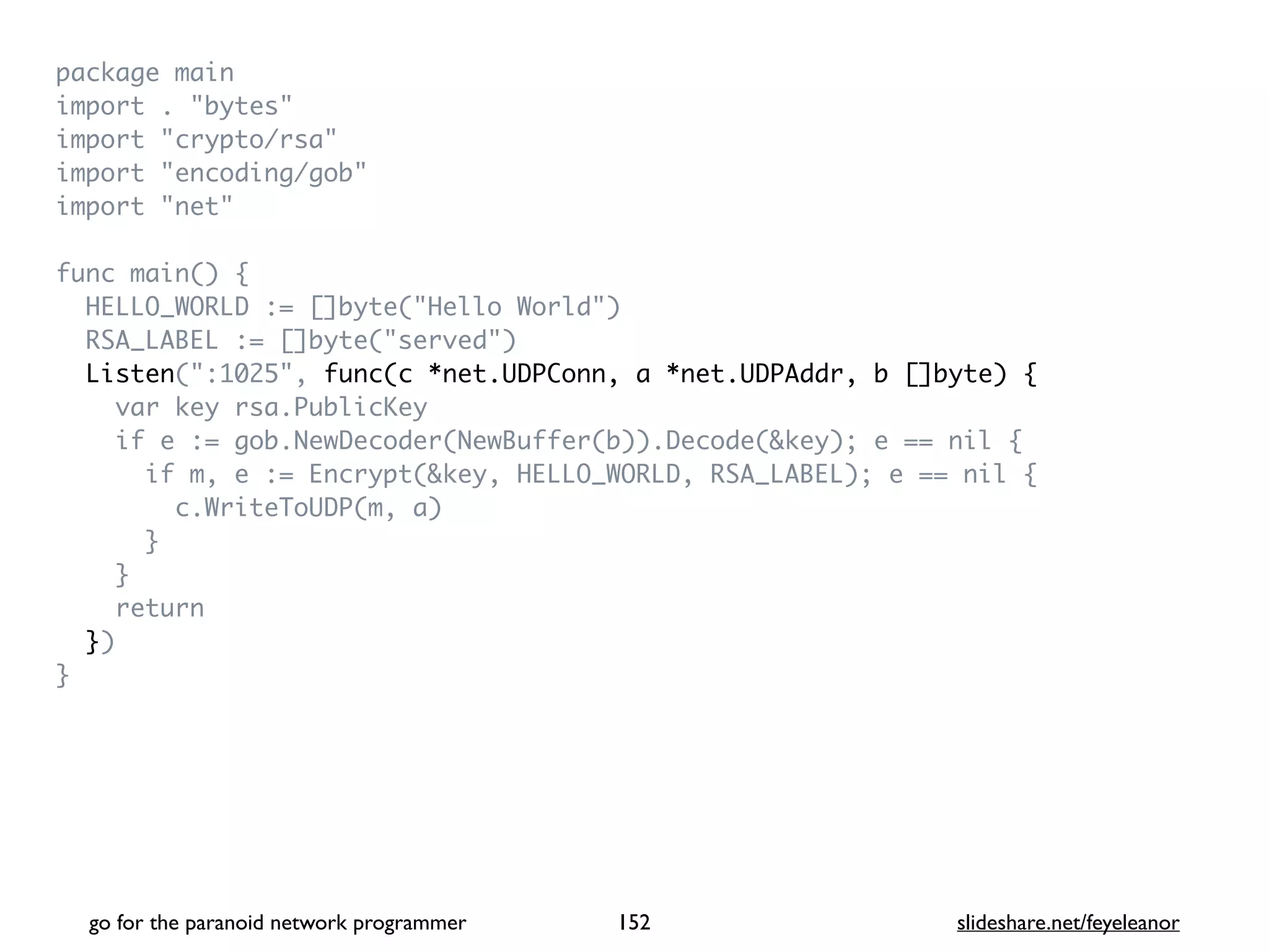 package mai
n

import . "bytes
"

import "crypto/rsa
"

import "encoding/gob
"

import "net
"

func main()
{

HELLO_WORLD := []byte("Hello World"
)

RSA_LABEL := []byte("served"
)

Listen(":1025", func(c *net.UDPConn, a *net.UDPAddr, b []byte) {
var key rsa.PublicKe
y

if e := gob.NewDecoder(NewBuffer(b)).Decode(&key); e == nil
{

if m, e := Encrypt(&key, HELLO_WORLD, RSA_LABEL); e == nil
{

c.WriteToUDP(m, a
)

}

}

retur
n

}
)

}
go for the paranoid network programmer slideshare.net/feyeleanor
152
 
