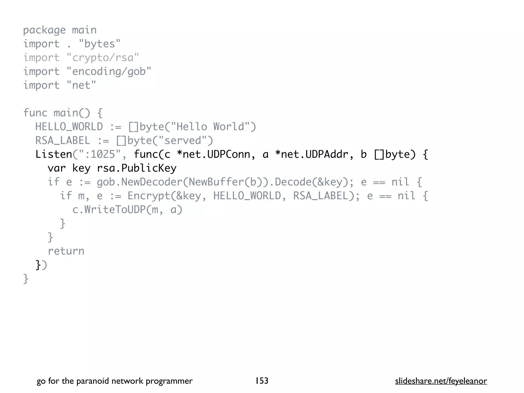package mai
n

import . "bytes
"

import "crypto/rsa
"

import "encoding/gob
"

import "net
"

func main()
{

HELLO_WORLD := []byte("Hello World"
)

RSA_LABEL := []byte("served"
)

Listen(":1025", func(c *net.UDPConn, a *net.UDPAddr, b []byte) {
var key rsa.PublicKey
if e := gob.NewDecoder(NewBuffer(b)).Decode(&key); e == nil
{

if m, e := Encrypt(&key, HELLO_WORLD, RSA_LABEL); e == nil
{

c.WriteToUDP(m, a
)

}

}

retur
n

}
)

}
go for the paranoid network programmer slideshare.net/feyeleanor
153
 