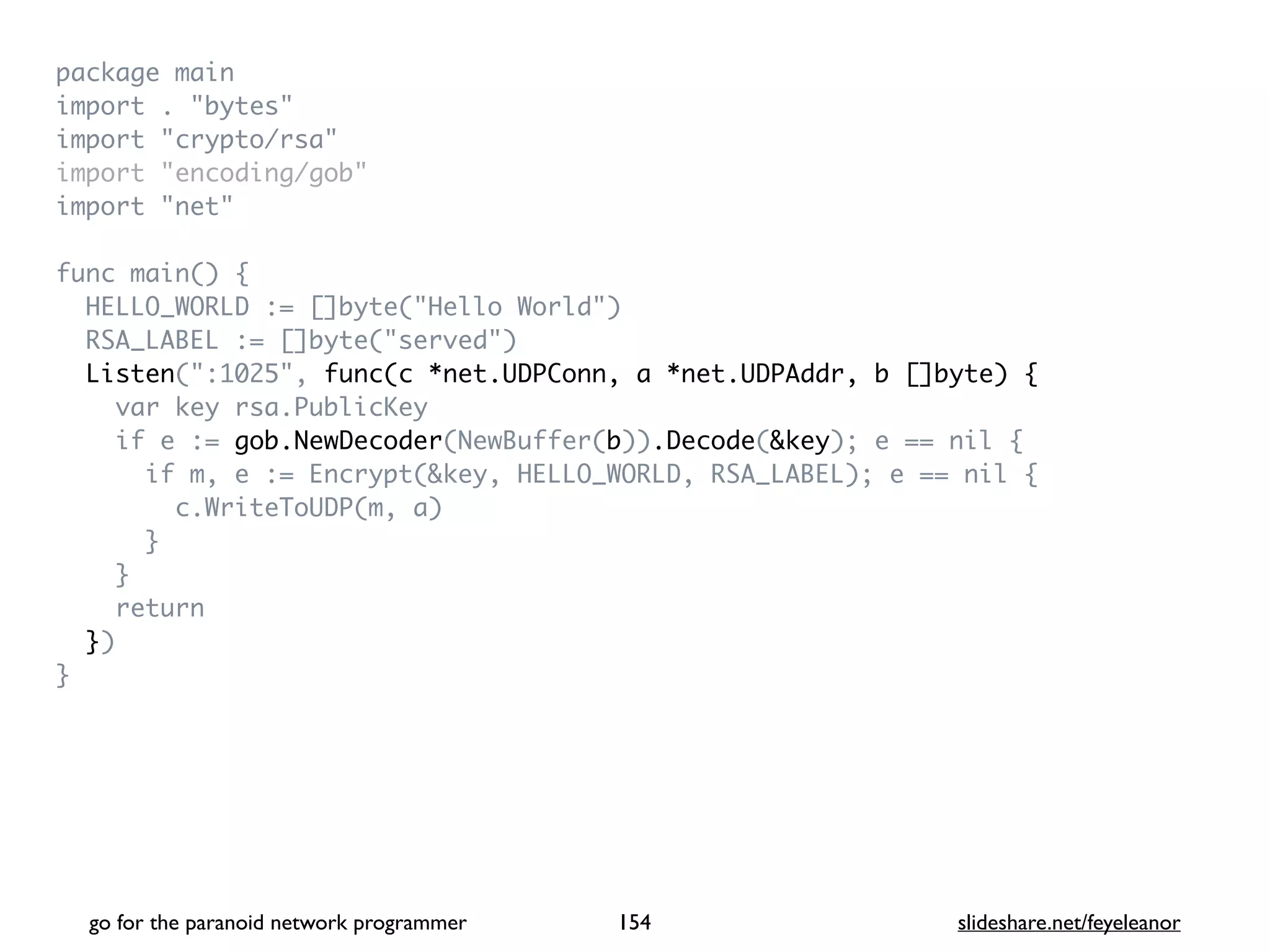 package mai
n

import . "bytes
"

import "crypto/rsa
"

import "encoding/gob
"

import "net
"

func main()
{

HELLO_WORLD := []byte("Hello World"
)

RSA_LABEL := []byte("served"
)

Listen(":1025", func(c *net.UDPConn, a *net.UDPAddr, b []byte) {
var key rsa.PublicKe
y

if e := gob.NewDecoder(NewBuffer(b)).Decode(&key); e == nil
{

if m, e := Encrypt(&key, HELLO_WORLD, RSA_LABEL); e == nil
{

c.WriteToUDP(m, a
)

}

}

retur
n

}
)

}
go for the paranoid network programmer slideshare.net/feyeleanor
154
 