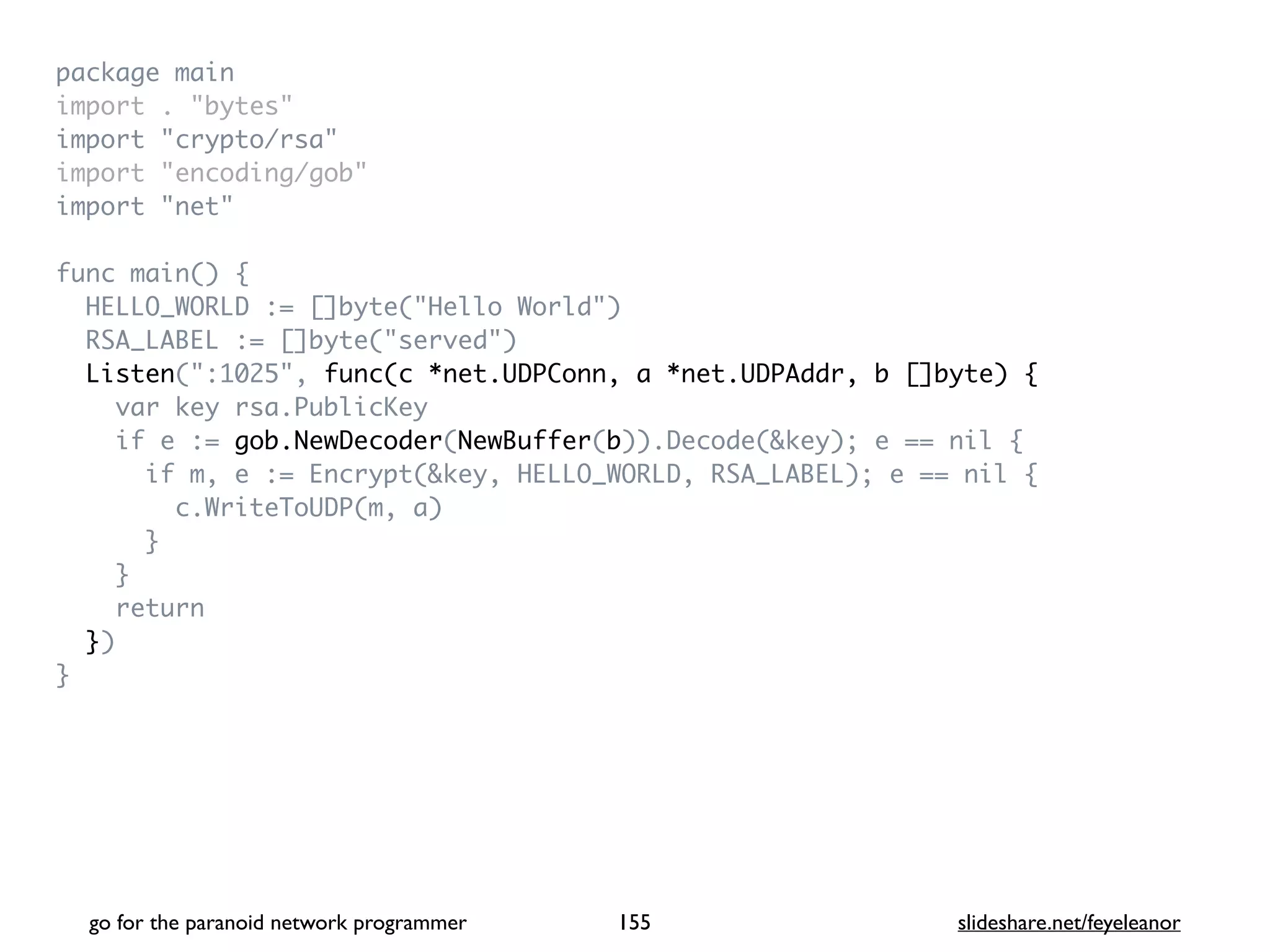 package mai
n

import . "bytes
"

import "crypto/rsa
"

import "encoding/gob
"

import "net
"

func main()
{

HELLO_WORLD := []byte("Hello World"
)

RSA_LABEL := []byte("served"
)

Listen(":1025", func(c *net.UDPConn, a *net.UDPAddr, b []byte) {
var key rsa.PublicKe
y

if e := gob.NewDecoder(NewBuffer(b)).Decode(&key); e == nil
{

if m, e := Encrypt(&key, HELLO_WORLD, RSA_LABEL); e == nil
{

c.WriteToUDP(m, a
)

}

}

retur
n

}
)

}
go for the paranoid network programmer slideshare.net/feyeleanor
155
 