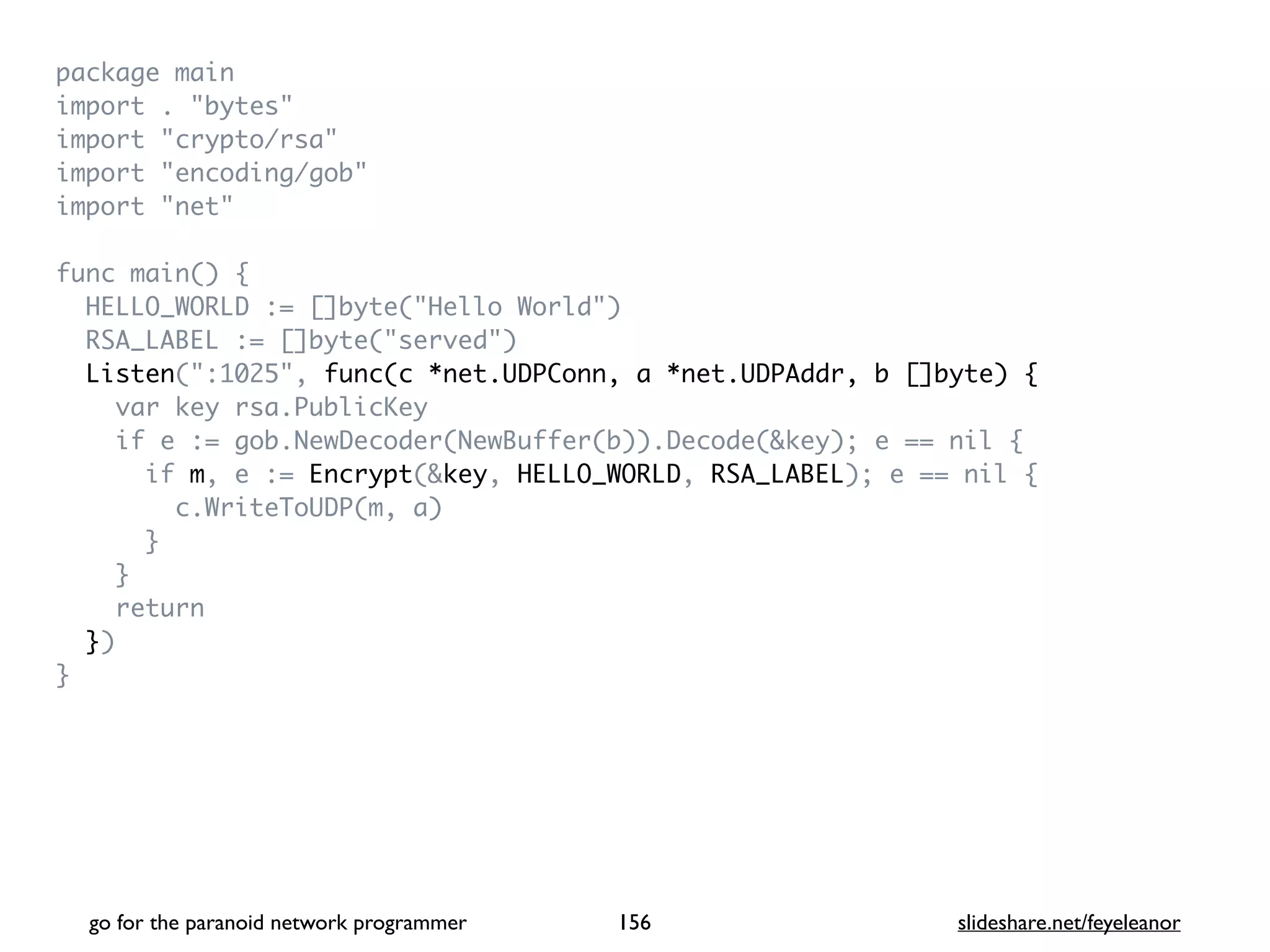 package mai
n

import . "bytes
"

import "crypto/rsa
"

import "encoding/gob
"

import "net
"

func main()
{

HELLO_WORLD := []byte("Hello World"
)

RSA_LABEL := []byte("served"
)

Listen(":1025", func(c *net.UDPConn, a *net.UDPAddr, b []byte) {
var key rsa.PublicKe
y

if e := gob.NewDecoder(NewBuffer(b)).Decode(&key); e == nil
{

if m, e := Encrypt(&key, HELLO_WORLD, RSA_LABEL); e == nil
{

c.WriteToUDP(m, a
)

}

}

retur
n

}
)

}
go for the paranoid network programmer slideshare.net/feyeleanor
156
 