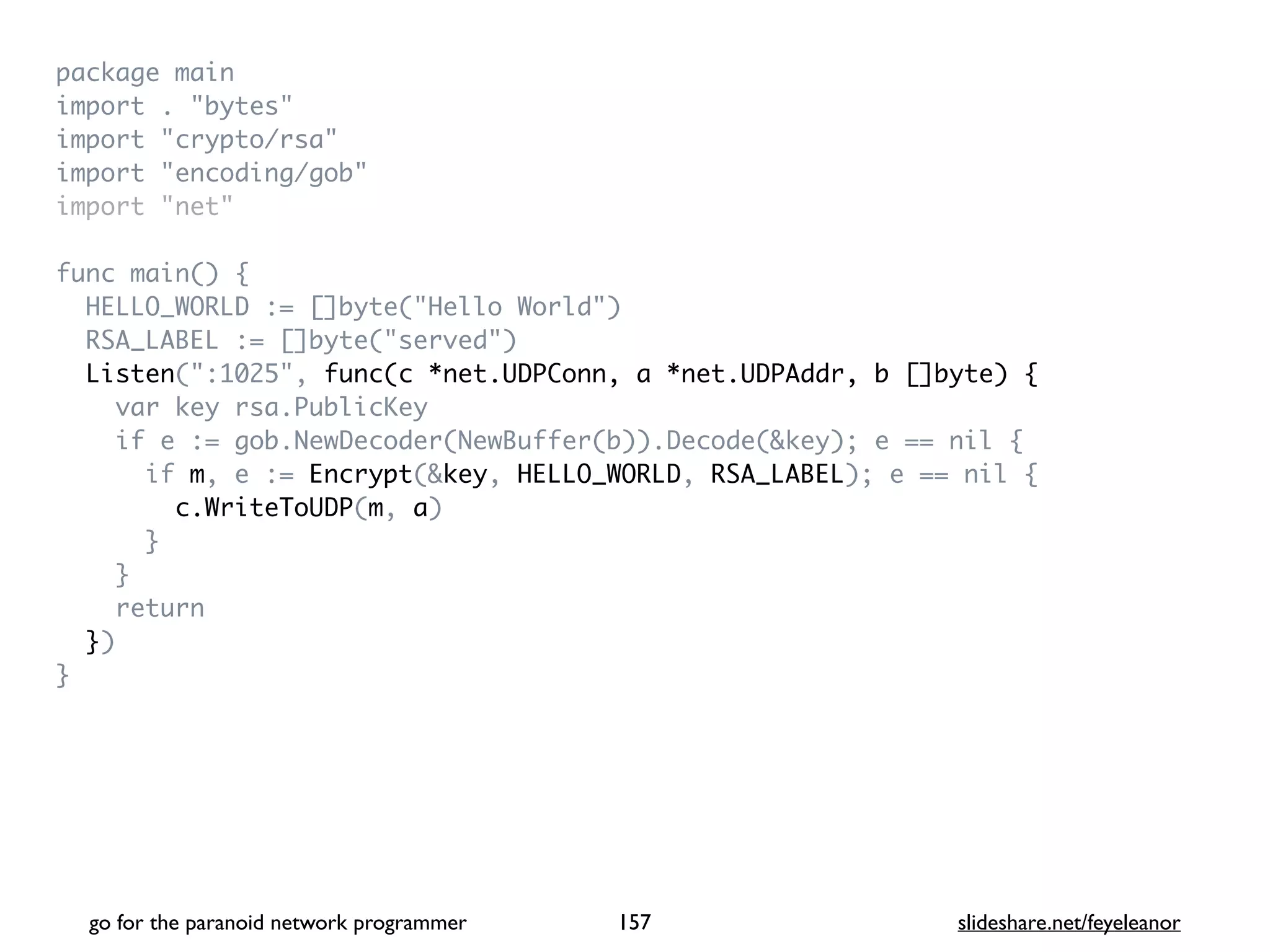 package mai
n

import . "bytes
"

import "crypto/rsa
"

import "encoding/gob
"

import "net
"

func main()
{

HELLO_WORLD := []byte("Hello World"
)

RSA_LABEL := []byte("served"
)

Listen(":1025", func(c *net.UDPConn, a *net.UDPAddr, b []byte) {
var key rsa.PublicKe
y

if e := gob.NewDecoder(NewBuffer(b)).Decode(&key); e == nil
{

if m, e := Encrypt(&key, HELLO_WORLD, RSA_LABEL); e == nil
{

c.WriteToUDP(m, a
)

}

}

retur
n

}
)

}
go for the paranoid network programmer slideshare.net/feyeleanor
157
 