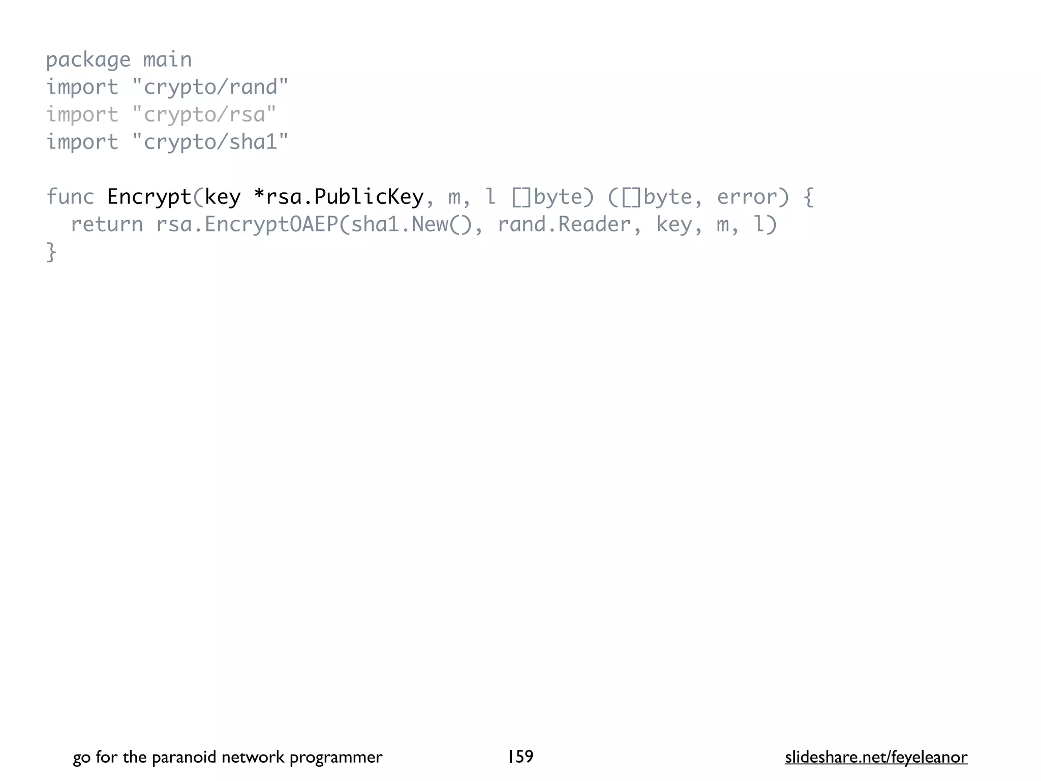 package mai
n

import "crypto/rand
"

import "crypto/rsa
"

import "crypto/sha1
"

func Encrypt(key *rsa.PublicKey, m, l []byte) ([]byte, error)
{

return rsa.EncryptOAEP(sha1.New(), rand.Reader, key, m, l
)

}
go for the paranoid network programmer slideshare.net/feyeleanor
159
 