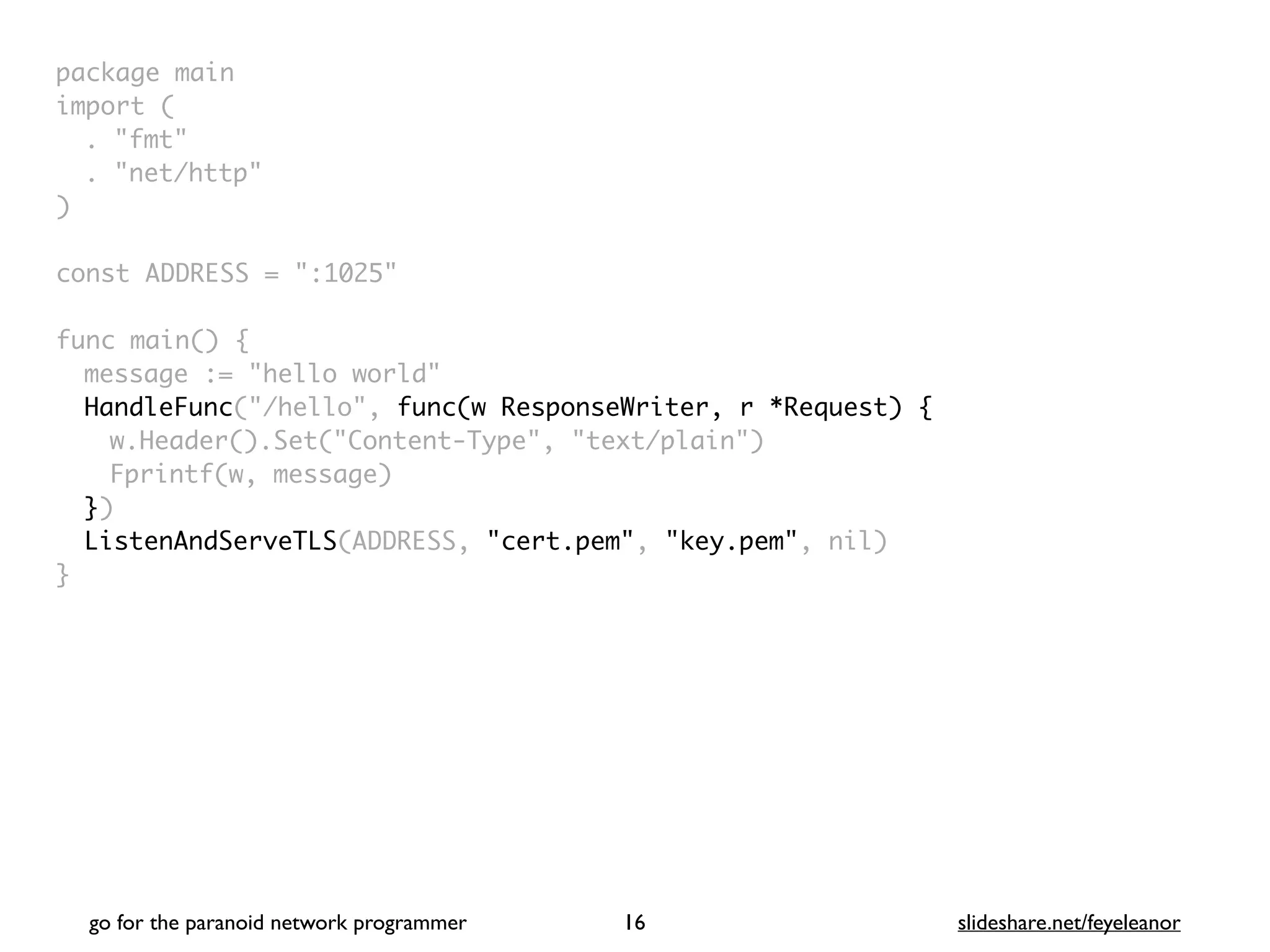 package mai
n

import
(

. "fmt
"

. "net/http
"

)

const ADDRESS = ":1025
"

func main()
{

message := "hello world
"

HandleFunc("/hello", func(w ResponseWriter, r *Request) {
w.Header().Set("Content-Type", "text/plain"
)

Fprintf(w, message
)

})
ListenAndServeTLS(ADDRESS, "cert.pem", "key.pem", nil
)

}
go for the paranoid network programmer slideshare.net/feyeleanor
16
 