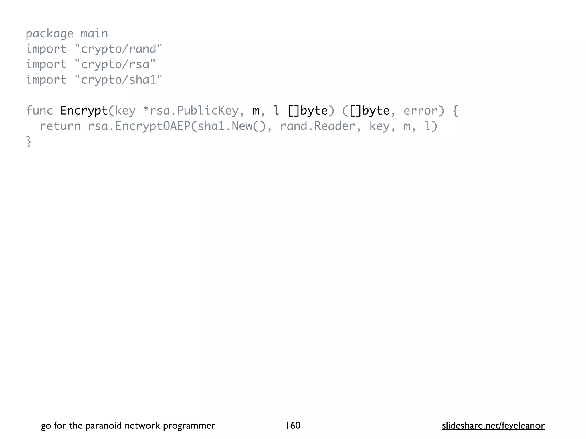 package mai
n

import "crypto/rand
"

import "crypto/rsa
"

import "crypto/sha1
"

func Encrypt(key *rsa.PublicKey, m, l []byte) ([]byte, error)
{

return rsa.EncryptOAEP(sha1.New(), rand.Reader, key, m, l
)

}
go for the paranoid network programmer slideshare.net/feyeleanor
160
 