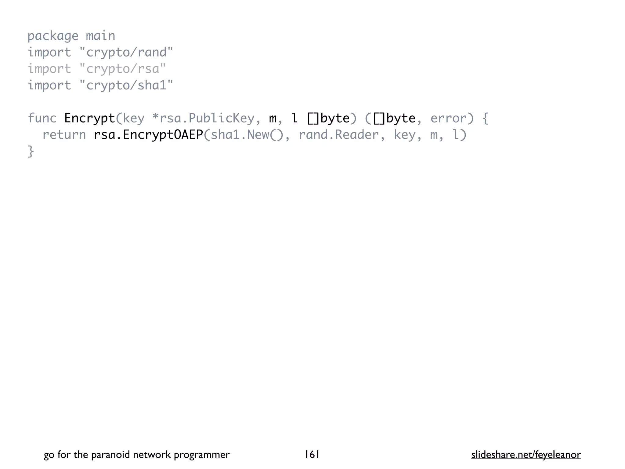 package mai
n

import "crypto/rand
"

import "crypto/rsa
"

import "crypto/sha1
"

func Encrypt(key *rsa.PublicKey, m, l []byte) ([]byte, error)
{

return rsa.EncryptOAEP(sha1.New(), rand.Reader, key, m, l
)

}
go for the paranoid network programmer slideshare.net/feyeleanor
161
 