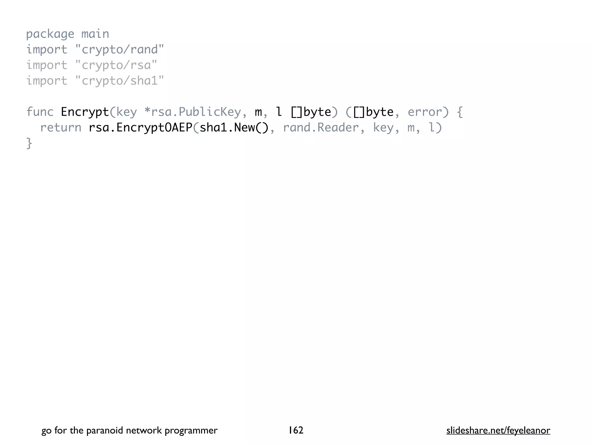 package mai
n

import "crypto/rand
"

import "crypto/rsa
"

import "crypto/sha1
"

func Encrypt(key *rsa.PublicKey, m, l []byte) ([]byte, error)
{

return rsa.EncryptOAEP(sha1.New(), rand.Reader, key, m, l
)

}
go for the paranoid network programmer slideshare.net/feyeleanor
162
 