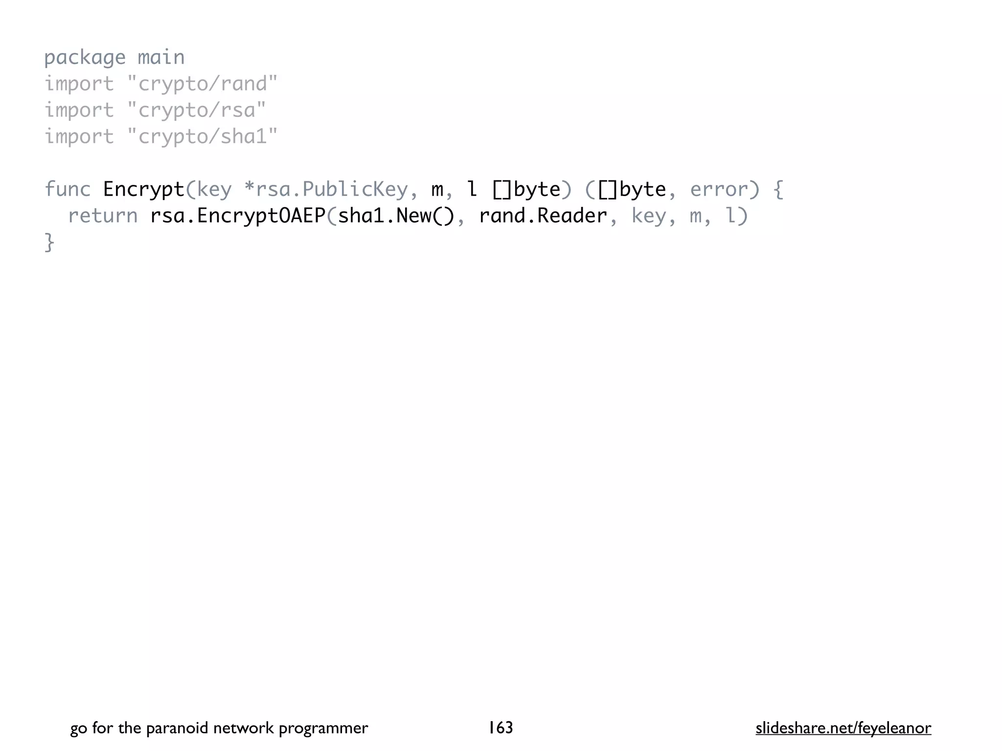 package mai
n

import "crypto/rand
"

import "crypto/rsa
"

import "crypto/sha1
"

func Encrypt(key *rsa.PublicKey, m, l []byte) ([]byte, error)
{

return rsa.EncryptOAEP(sha1.New(), rand.Reader, key, m, l
)

}
go for the paranoid network programmer slideshare.net/feyeleanor
163
 