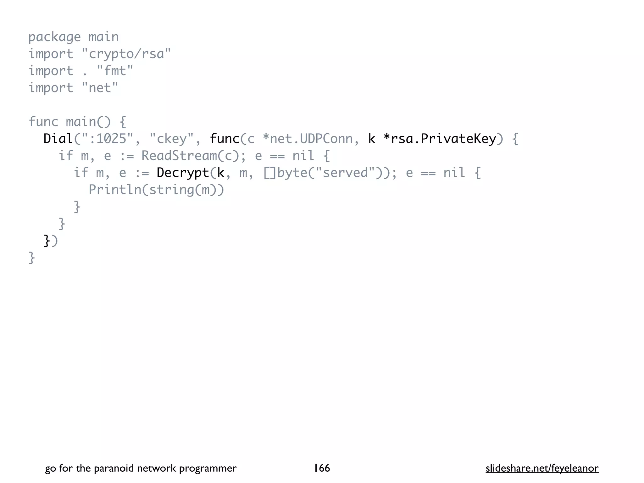 package mai
n

import "crypto/rsa
"

import . "fmt
"

import "net
"

func main()
{

Dial(":1025", "ckey", func(c *net.UDPConn, k *rsa.PrivateKey)
{

if m, e := ReadStream(c); e == nil
{

if m, e := Decrypt(k, m, []byte("served")); e == nil
{

Println(string(m)
)

}

}

}
)

}
go for the paranoid network programmer slideshare.net/feyeleanor
166
 