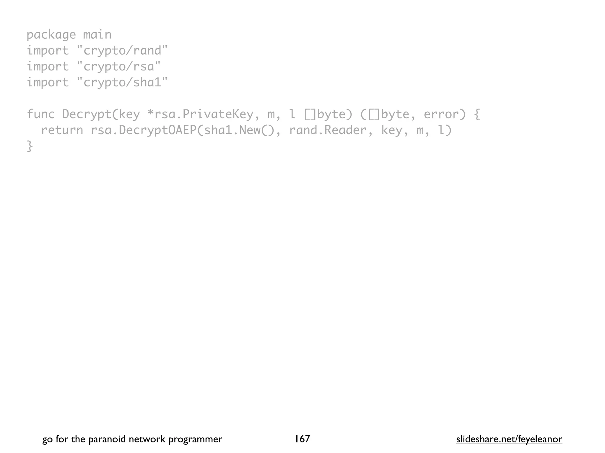 package mai
n

import "crypto/rand
"

import "crypto/rsa
"

import "crypto/sha1
"

func Decrypt(key *rsa.PrivateKey, m, l []byte) ([]byte, error)
{

return rsa.DecryptOAEP(sha1.New(), rand.Reader, key, m, l
)

}
go for the paranoid network programmer slideshare.net/feyeleanor
167
 