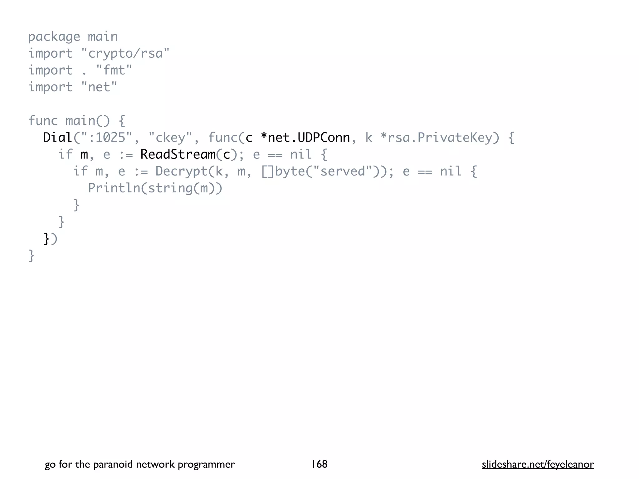 package mai
n

import "crypto/rsa
"

import . "fmt
"

import "net
"

func main()
{

Dial(":1025", "ckey", func(c *net.UDPConn, k *rsa.PrivateKey)
{

if m, e := ReadStream(c); e == nil
{

if m, e := Decrypt(k, m, []byte("served")); e == nil
{

Println(string(m)
)

}

}

}
)

}
go for the paranoid network programmer slideshare.net/feyeleanor
168
 