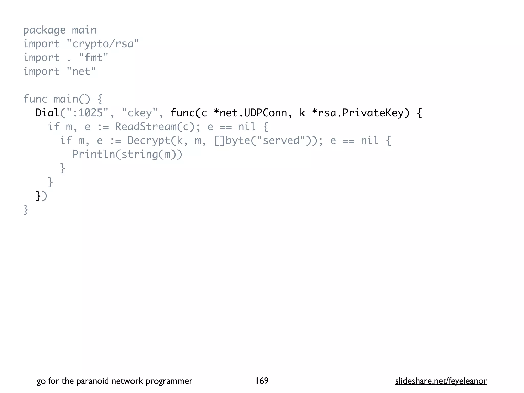 package mai
n

import "crypto/rsa
"

import . "fmt
"

import "net
"

func main()
{

Dial(":1025", "ckey", func(c *net.UDPConn, k *rsa.PrivateKey) {
if m, e := ReadStream(c); e == nil
{

if m, e := Decrypt(k, m, []byte("served")); e == nil
{

Println(string(m)
)

}

}

}
)

}
go for the paranoid network programmer slideshare.net/feyeleanor
169
 
