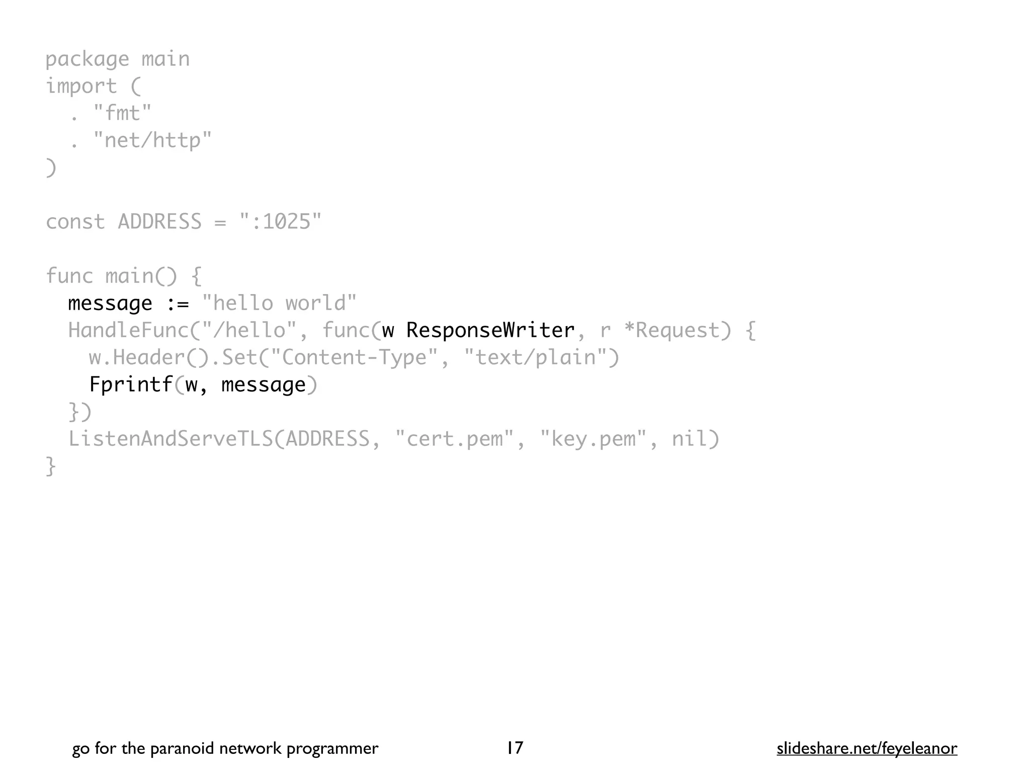 package mai
n

import
(

. "fmt
"

. "net/http
"

)

const ADDRESS = ":1025
"

func main()
{

message := "hello world"
HandleFunc("/hello", func(w ResponseWriter, r *Request) {
w.Header().Set("Content-Type", "text/plain"
)

Fprintf(w, message
)

}
)

ListenAndServeTLS(ADDRESS, "cert.pem", "key.pem", nil
)

}
go for the paranoid network programmer slideshare.net/feyeleanor
17
 