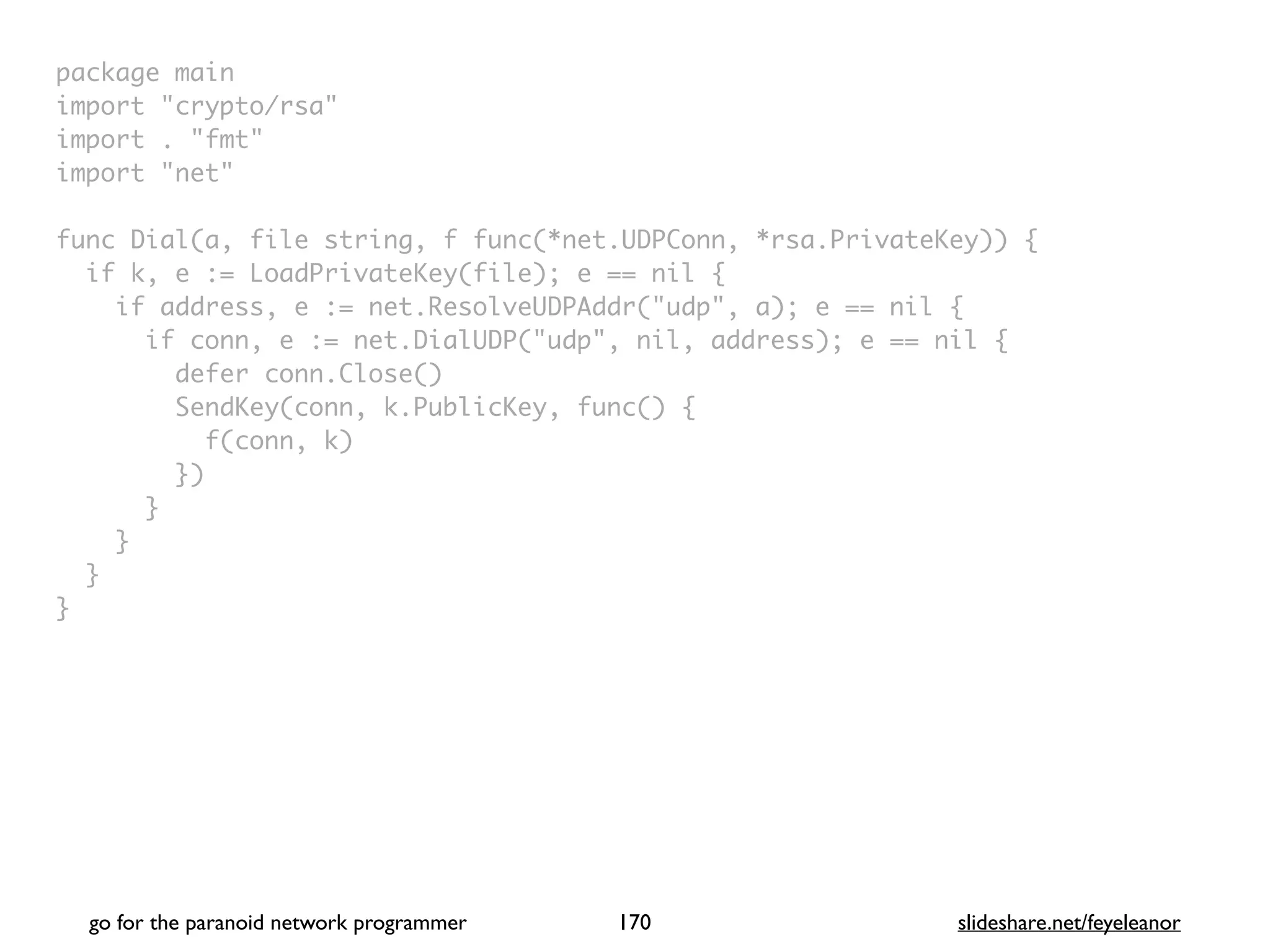 package mai
n

import "crypto/rsa
"

import . "fmt
"

import "net
"

func Dial(a, file string, f func(*net.UDPConn, *rsa.PrivateKey))
{

if k, e := LoadPrivateKey(file); e == nil
{

if address, e := net.ResolveUDPAddr("udp", a); e == nil
{

if conn, e := net.DialUDP("udp", nil, address); e == nil
{

defer conn.Close(
)

SendKey(conn, k.PublicKey, func()
{

f(conn, k
)

}
)

}

}

}

}
go for the paranoid network programmer slideshare.net/feyeleanor
170
 