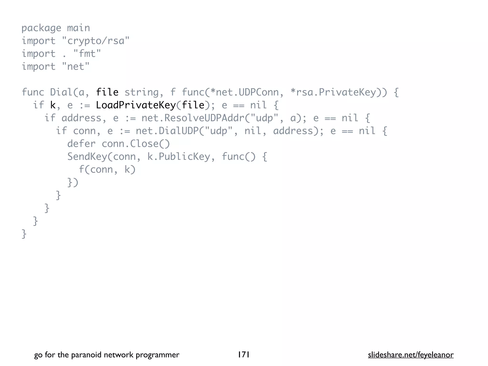 package mai
n

import "crypto/rsa
"

import . "fmt
"

import "net
"

func Dial(a, file string, f func(*net.UDPConn, *rsa.PrivateKey))
{

if k, e := LoadPrivateKey(file); e == nil
{

if address, e := net.ResolveUDPAddr("udp", a); e == nil
{

if conn, e := net.DialUDP("udp", nil, address); e == nil
{

defer conn.Close(
)

SendKey(conn, k.PublicKey, func()
{

f(conn, k
)

}
)

}

}

}

}
go for the paranoid network programmer slideshare.net/feyeleanor
171
 